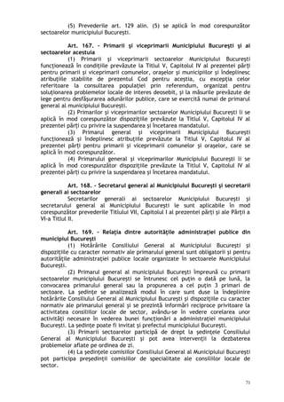 (5) Prevederile art. 129 alin. (5) se aplică în mod corespunzător
sectoarelor municipiului Bucureşti.
Art. 167. – Primarii şi viceprimarii Municipiului Bucureşti şi ai
sectoarelor acestuia
(1) Primarii şi viceprimarii sectoarelor Municipiului Bucureşti
funcţionează în condiţiile prevăzute la Titlul V, Capitolul IV al prezentei păr iț
pentru primarii şi viceprimarii comunelor, oraşelor şi municipiilor şi îndeplinesc
atribuţiile stabilite de prezentul Cod pentru aceştia, cu excepţia celor
referitoare la consultarea populaţiei prin referendum, organizat pentru
soluţionarea problemelor locale de interes deosebit, şi la măsurile prevăzute de
lege pentru desfăşurarea adunărilor publice, care se exercită numai de primarul
general al municipiului Bucureşti.
(2) Primarilor şi viceprimarilor sectoarelor Municipiului Bucureşti li se
aplică în mod corespunzător dispoziţiile prevăzute la Titlul V, Capitolul IV al
prezentei păr i cu privire la suspendarea şi încetarea mandatului.ț
(3) Primarul general şi viceprimarii Municipiului Bucureşti
funcţionează şi îndeplinesc atribuţiile prevăzute la Titlul V, Capitolul IV al
prezentei păr iț pentru primarii şi viceprimarii comunelor şi oraşelor, care se
aplică în mod corespunzător.
(4) Primarului general şi viceprimarilor Municipiului Bucureşti li se
aplică în mod corespunzător dispoziţiile prevăzute la Titlul V, Capitolul IV al
prezentei păr i cu privire la suspendarea şi încetarea mandatului.ț
Art. 168. – Secretarul general al Municipiului Bucureşti şi secretarii
generali ai sectoarelor
Secretarilor generali ai sectoarelor Municipiului Bucureşti şi
secretarului general al Municipiului Bucureşti le sunt aplicabile în mod
corespunzător prevederile Titlului VII, Capitolul I al prezentei părţi şi ale Părţii a
VI-a Titlul II.
Art. 169. – Relaţia dintre autorităţile administraţiei publice din
municipiul Bucureşti
(1) Hotărârile Consiliului General al Municipiului Bucureşti şi
dispoziţiile cu caracter normativ ale primarului general sunt obligatorii şi pentru
autorităţile administraţiei publice locale organizate în sectoarele Municipiului
Bucureşti.
(2) Primarul general al municipiului Bucureşti împreună cu primarii
sectoarelor municipiului Bucureşti se întrunesc cel puţin o dată pe lună, la
convocarea primarului general sau la propunerea a cel puţin 3 primari de
sectoare. La şedinţe se analizează modul în care sunt duse la îndeplinire
hotărârile Consiliului General al Municipiului Bucureşti şi dispoziţiile cu caracter
normativ ale primarului general şi se prezintă informări reciproce privitoare la
activitatea consiliilor locale de sector, avându-se în vedere corelarea unor
activităţi necesare în vederea bunei funcţionări a administraţiei municipiului
Bucureşti. La şedinţe poate fi invitat şi prefectul municipiului Bucureşti.
(3) Primarii sectoarelor participă de drept la şedinţele Consiliului
General al Municipiului Bucureşti şi pot avea intervenţii la dezbaterea
problemelor aflate pe ordinea de zi.
(4) La şedinţele comisiilor Consiliului General al Municipiului Bucureşti
pot participa preşedinţii comisiilor de specialitate ale consiliilor locale de
sector.
71
 