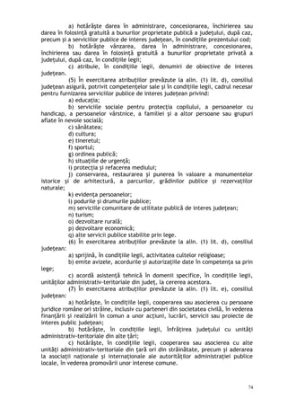 a) hotărăşte darea în administrare, concesionarea, închirierea sau
darea în folosinţă gratuită a bunurilor proprietate publică a judeţului, după caz,
precum şi a serviciilor publice de interes judeţean, în condiţiile prezentului cod;
b) hotărăşte vânzarea, darea în administrare, concesionarea,
închirierea sau darea în folosinţă gratuită a bunurilor proprietate privată a
judeţului, după caz, în condiţiile legii;
c) atribuie, în condiţiile legii, denumiri de obiective de interes
judeţean.
(5) În exercitarea atribuţiilor prevăzute la alin. (1) lit. d), consiliul
judeţean asigură, potrivit competenţelor sale şi în condiţiile legii, cadrul necesar
pentru furnizarea serviciilor publice de interes judeţean privind:
a) educaţia;
b) serviciile sociale pentru protecţia copilului, a persoanelor cu
handicap, a persoanelor vârstnice, a familiei şi a altor persoane sau grupuri
aflate în nevoie socială;
c) sănătatea;
d) cultura;
e) tineretul;
f) sportul;
g) ordinea publică;
h) situaţiile de urgenţă;
i) protecţia şi refacerea mediului;
j) conservarea, restaurarea şi punerea în valoare a monumentelor
istorice şi de arhitectură, a parcurilor, grădinilor publice şi rezervaţiilor
naturale;
k) evidenţa persoanelor;
l) podurile şi drumurile publice;
m) serviciile comunitare de utilitate publică de interes judeţean;
n) turism;
o) dezvoltare rurală;
p) dezvoltare economică;
q) alte servicii publice stabilite prin lege.
(6) În exercitarea atribuţiilor prevăzute la alin. (1) lit. d), consiliul
judeţean:
a) sprijină, în condiţiile legii, activitatea cultelor religioase;
b) emite avizele, acordurile şi autorizaţiile date în competenţa sa prin
lege;
c) acordă asistenţă tehnică în domenii specifice, în condiţiile legii,
unităţilor administrativ-teritoriale din judeţ, la cererea acestora.
(7) În exercitarea atribuţiilor prevăzute la alin. (1) lit. e), consiliul
judeţean:
a) hotărăşte, în condiţiile legii, cooperarea sau asocierea cu persoane
juridice române ori străine, inclusiv cu parteneri din societatea civilă, în vederea
finanţării şi realizării în comun a unor acţiuni, lucrări, servicii sau proiecte de
interes public judeţean;
b) hotărăşte, în condiţiile legii, înfrăţirea judeţului cu unităţi
administrativ-teritoriale din alte ţări;
c) hotărăşte, în condiţiile legii, cooperarea sau asocierea cu alte
unităţi administrativ-teritoriale din ţară ori din străinătate, precum şi aderarea
la asociaţii naţionale şi internaţionale ale autorităţilor administraţiei publice
locale, în vederea promovării unor interese comune.
74
 