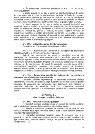 (8) În exercitarea atribuţiilor prevăzute la alin.(1) lit. b) şi d),
consiliul judeţean:
a) poate asigura, în tot sau în parte, cu acordul titularului dreptului
de proprietate sau al celui de administrare, lucrările şi fondurile necesare
pentru reabilitarea, dotarea şi funcţionarea clădirilor în care îşi desfăşoară
activitatea autorităţi sau instituţii publice a căror activitate prezintă un interes
judeţean. Bunurile achiziţionate pentru dotări rămân în proprietatea judeţului;
b) poate asigura, în tot sau în parte, cu acordul instituţiei sau
autorităţii publice titulare a dreptului de proprietate sau de administrare,
lucrări de amenajare, dotare şi întreţinere a clădirilor sau terenurilor aflate în
proprietatea publică sau privată a statului, în scopul creşterii nivelului de
atractivitate turistică a unităţii administrativ-teritoriale, cu condiţia ca, prin
acordul exprimat, titularul dreptului să permită accesul publicului în spaţiile
astfel îmbunătăţite pe o perioadă de minimum 5 ani. Bunurile achiziţionate
pentru dotări rămân în proprietatea judeţului.
Art. 174. – Instituţiile publice de interes judeţean
Prevederile art.130 se aplică în mod corespunzător.
Art. 175. – Reprezentarea judeţului în asociaţiile de dezvoltare
intercomunitară şi la nivelul operatorilor regionali
Judeţul este reprezentat de drept în adunările generale ale
asociaţiilor de dezvoltare intercomunitară şi în adunările generale ale
operatorilor regionali şi locali de servicii comunitare de utilităţi publice de către
preşedintele consiliului judeţean. Preşedintele consiliului judeţean poate delega
calitatea sa de reprezentant de drept în adunările generale unuia dintre
vicepreşedinţii consiliului judeţean, secretarului general al judeţului,
administratorului public, precum şi oricăror alte persoane din cadrul aparatului
de specialitate propriu sau din cadrul unei instituţii publice de interes judeţean.
Art. 176. – Desemnarea consilierilor judeţeni de reprezentare a
intereselor unităţii administrativ-teritoriale
Consilierii judeţeni împuterniciţi să reprezinte interesele unităţii
administrativ-teritoriale în societăţi, regii autonome de interes judeţean şi alte
organisme de cooperare sau parteneriat sunt desemnaţi, prin hotărâre a
consiliului judeţean, în condiţiile legii, cu respectarea regimului
incompatibilităţilor aplicabil şi a configuraţiei politice de la ultimele alegeri
locale.
SECŢIUNEA a 2-a
Funcţionarea consiliului judeţean
Art. 177. – Mandatul consiliului judeţean
(1) Consiliul judeţean se alege pentru un mandat de 4 ani în condiţiile
legii privind alegerea autorităţilor administraţiei publice locale.
(2) Mandatul consiliului judeţean se exercită de la data la care
consiliul judeţean este legal constituit până la data la care consiliul judeţean
nou-ales este legal constituit.
(3) Mandatul consiliului judeţean poate fi prelungit, prin lege
organică, în caz de război sau catastrofa ori alte situaţii expres prevăzute de
lege atunci când, datorită acestor situaţii, nu pot fi organizate alegeri în
condiţiile alin. (1).
75
 