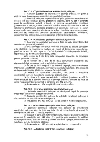 Art. 178. – Tipurile de şedinţe ale consiliului judeţean
(1) Consiliul judeţean se întruneşte în şedinţă ordinară cel puţin o
dată pe lună, la convocarea preşedintelui consiliului judeţean.
(2) Consiliul judeţean se poate întruni şi în şedinţe extraordinare ori
de câte ori este necesar, pentru problemele urgente, care nu pot fi amânate
până la următoarea şedinţă ordinară, la cererea preşedintelui consiliului
judeţean sau a cel puţin unei treimi din numărul membrilor consiliului, ori, la
solicitarea prefectului, adresată preşedintelui consiliului judeţean, în cazuri
excepţionale care necesită adoptarea de măsuri imediate pentru prevenirea,
limitarea sau înlăturarea urmărilor calamităţilor, catastrofelor, incendiilor,
epidemiilor sau epizootiilor, pentru apărarea ordinii şi liniştii publice.
Art. 179. – Convocarea şedinţelor consiliului judeţean
(1) Convocarea consiliului judeţean se face în scris, prin intermediul
secretarului general al judeţului.
(2) Data şedinţei consiliului judeţean precizată cu ocazia convocării
este stabilită, cu respectarea modului de calcul al termenelor procedurale,
prevăzut de art. 181 din Legea nr. 134/2010 privind Codul de procedură civilă,
republicată, cu modificările ulterioare, astfel:
a) în termen de 5 zile de la data comunicării dispoziţiei de convocare
pentru şedinţele ordinare;
b) în termen de 3 zile de la data comunicării dispoziţiei sau
documentului de convocare pentru şedinţele extraordinare.
(3) În caz de forţă majoră şi de maximă urgenţă, pentru rezolvarea
intereselor locuitorilor judeţului, convocarea consiliului judeţean, prin excep ieț
de la prevederile alin. (2) lit. b), se poate face de îndată.
(4) Odată cu notificarea convocării, sunt puse la dispoziţie
consilierilor judeţeni materialele înscrise pe ordinea de zi.
(5) În situaţia în care preşedintele consiliului judeţean se află în
imposibilitatea de a convoca consiliul în şedinţă ordinară, aceasta se face de
către vicepreşedintele desemnat în condiţiile art. 192 alin. (1).
(6) Prevederile art. 134 se aplică în mod corespunzător.
Art. 180. – Cvorumul şedinţelor consiliului judeţean
(1) Şedinţele consiliului judeţean se desfăşoară legal în prezenţa
majorităţii consilierilor judeţeni în funcţie.
(2) Prezenţa consilierilor judeţeni la şedinţele consiliului judeţean şi
ale comisiilor de specialitate este obligatorie.
(3) Prevederile art. 137 alin. (2) - (5) se aplică în mod corespunzător.
Art. 181. – Conducerea şedinţelor consiliului judeţean
(1) Şedinţele consiliului judeţean sunt conduse de preşedintele
consiliului judeţean sau, în lipsa acestuia, de vicepreşedintele desemnat în
condiţiile art.192 alin.(1) sau (2), după caz.
(2) În cazul în care, din motive întemeiate, lipseşte şi vicepreşedintele
desemnat în condiţiile art. 192 alin. (2), şedinţa este condusă de celălalt
vicepreşedinte sau, în cazul în care şi acesta din urmă lipseşte, de un consilier
judeţean, ales cu majoritate absolută.
(3) Prevederile art. 123 alin. (4) se aplică în mod corespunzător.
Art. 182. – Adoptarea hotărârilor consiliului judeţean
76
 