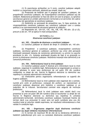 (1) În exercitarea atribuţiilor ce îi revin, consiliul judeţean adoptă
hotărâri cu majoritate calificată, absolută sau simplă, după caz.
(2) Proiectele de hotărâri pot fi propuse de consilieri judeţeni, de
preşedintele consiliului judeţean, de vicepreşedinţii consiliului judeţean sau de
cetăţeni. Redactarea proiectelor se face de către cei care le propun, cu sprijinul
secretarului general al unităţii administrativ-teritoriale şi al serviciilor din cadrul
aparatului de specialitate al consiliului judeţean.
(3) Hotărârile se semnează de preşedinte sau, în lipsa acestuia, de
vicepreşedintele consiliului judeţean sau consilierul judeţean care a condus
şedinţa şi se contrasemnează de secretarul general al judeţului.
(4) Dispoziţiile art. 124–127, 135, 136, 138, 139, 140 alin. (2) şi (3),
precum şi ale art. 141 se aplica în mod corespunzător.
SECŢIUNEA a 3-a
Dizolvarea consiliului judeţean
Art. 183. – Situaţiile de dizolvare a consiliului judeţean
(1) Consiliul judeţean se dizolvă de drept în condiţiile art. 143 alin.
(1).
(2) Preşedintel e consiliului judeţean, vicepreşedinţii consiliului
judeţean, secretarul general al judeţului, prefectul sau orice altă persoană
interesată sesizează instanţa de contencios administrativ cu privire la cazurile
prevăzute la alin. (1). Instanţa analizează situaţia de fapt şi se pronunţă cu
privire la dizolvarea consiliului judeţean. Hotărârea instanţei este definitivă şi se
comunică prefectului.
Art. 184. – Referendumul local la nivel judeţean
(1) Consiliul judeţean poate fi dizolvat prin referendum local la nivel
judeţean, organizat în condiţiile legii. Referendumul se organizează ca urmare a
cererii adresate în acest sens prefectului de cel puţin 25% din numărul
cetăţenilor cu drept de vot, înscrişi în Registrul electoral cu domiciliul sau
reşedinţa în unitatea administrativ-teritorială.
(2) Cheltuielile pentru organizarea referendumului se suportă din
bugetul judeţean.
(3) Referendumul local la nivel judeţean este organizat de o comisie,
numită prin ordin al prefectului, compusă din prefect, un reprezentant al
consiliului judeţean desemnat prin hotărâre a consiliului judeţean şi un
judecător de la tribunal. Secretariatul comisiei este asigurat de instituţia
prefectului.
(4) Referendumul local la nivel judeţean este valabil dacă s-au
prezentat la urne cel puţin 30% din numărul total al locuitorilor cu drept de vot
înscrişi în Registrul electoral cu domiciliul sau reşedinţa în unitatea
administrativ-teritorială. Activitatea consiliului judeţean încetează înainte de
termen dacă s-au pronunţat în acest sens cel puţin jumătate plus unu din
numărul total al voturilor valabil exprimate, iar rezultatul referendumului a fost
validat în condiţiile legii.
Art. 185. – Organizarea alegerilor după dizolvarea consiliului
judeţean sau după validarea rezultatului referendumului
(1) În termen de maximum 90 de zile de la rămânerea definitivă a
hotărârii judecătoreşti prin care s-a constatat dizolvarea consiliului judeţean
77
 