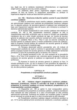 sau, după caz, de la validarea rezultatului referendumului, se organizează
alegeri pentru alegerea unui nou consiliu judeţean.
(2) Stabilirea datei pentru organizarea alegerii noului consiliu
judeţean se face de Guvern, la propunerea autorităţilor cu atribuţii în
organizarea alegerilor locale pe baza solicitării prefectului.
Art. 186. – Rezolvarea treburilor publice curente în cazul dizolvării
consiliului judeţean
(1) Până la constituirea noului consiliu judeţean, problemele curente
ale administraţiei judeţului sunt rezolvate de pre edintele consiliului jude eanș ț
sau, în absen a acestuia, de secretarul general al judeţului care acţionează peț
baza unei împuterniciri speciale date de Guvern, prin ministerul cu atribuţii în
domeniul administraţiei publice.
(2) În situaţia excepţională în care consiliul judeţean este dizolvat în
condiţiile art. 183 şi 184, pre edintele consiliului jude ean se află înș ț
imposibilitatea exercitării atribu iilor sale ca urmare a încetării sau suspendăriiț
mandatului său ori a altor situaţii prevăzute de lege, iar funcţia de secretar
general al judeţului este vacantă, prefectul numeşte prin ordin o persoană prin
detaşare, în condiţiile Părţii a VI-a, Titlul II care să exercite atribuţiile de
secretar general al judeţului pentru a rezolva problemele curente ale judeţului,
până la ocuparea funcţiei publice de conducere de secretar general al unităţii
administrativ-teritoriale în condiţiile legii.
(3) Persoana desemnată potrivit prevederilor alin. (2) trebuie să
îndeplinească condiţiile de studii şi vechime în specialitatea studiilor necesare
pentru ocuparea funcţiei de secretar general al unităţii administrativ-teritoriale
prevăzute la Titlul VII al prezentei părţi şi la Partea a VI-a Titlul II.
(4) În situaţia prevăzută la alin. (2), prin excepţie de la prevederile
Părţii a VI-a Titlul II din prezentul cod, concursul pentru ocuparea funcţiei de
conducere de secretar general al judeţului se organizează de către instituţia
prefectului.
(5) Numirea în funcţia de secretar general al judeţului se face, în
situaţia prevăzută la alin. (2) sau în situaţia în care procedura de organizare a
concursului a fost demarată anterior situaţiei excepţionale prevăzute la alin.
(2), de către prefectul judeţului.
CAPITOLUL VII
Preşedintele şi vicepreşedinţii consiliului judeţean
SECŢIUNEA 1
Dispoziţii generale
Art. 187. – Validarea alegerii pre edintelui consiliului jude ean,ș ț
depunerea jurământului, intrarea în exerci iul de drept al mandatului deț
pre edinte al consiliului jude ean i durata mandatului pre edintelui i alș ț ș ș ș
vicepre edin ilor consiliului jude eanș ț ț
(1) Dispozi iile art. 149 se aplică în mod corespunzător pentruț
validarea mandatului de pre edinte al consiliului jude ean, validarea mandatuluiș ț
fiind realizată de către tribunalul în a cărui circumscrip ie se află unitateaț
administrativ-teritorială. Încheierea de validare sau invalidare poate fi atacată
de cei interesa i la curtea de apel în a cărei circumscrip ie se află tribunalul.ț ț
(2) Pre edintele consiliului jude ean depune jurământul prevăzut laș ț
art. 117 în prima şedinţă privind ceremonia de constituire a consiliului jude eanț
78
 