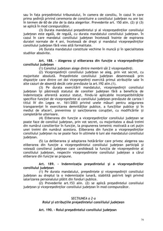 sau în faţa pre edintelui tribunalului, în camera de consiliu, în cazul în careș
prima şedinţă privind ceremonia de constituire a consiliului jude ean nu are locț
în termen de 60 de zile de la data alegerilor. Prevederile art. 150 alin. (2) i (3)ș
se aplică în mod corespunzător.
(3) Durata mandatului preşedintelui şi al vicepreşedinţilor consiliului
judeţean este egală, de regulă, cu durata mandatului consiliului judeţean. În
cazul în care mandatul consiliului judeţean încetează înainte de expirarea
duratei normale de 4 ani, încetează de drept şi mandatul vicepreşedinţilor
consiliului judeţean fără vreo altă formalitate.
(4) Durata mandatului constituie vechime în muncă şi în specialitatea
studiilor absolvite.
Art. 188. – Alegerea şi eliberarea din funcţie a vicepreşedinţilor
consiliului judeţean
(1) Consiliul judeţean alege dintre membrii săi 2 vicepreşedinţi.
(2) Vicepreşedinţii consiliului jude ean se aleg, prin vot secret, cuț
majoritate absolută. Preşedintele consiliului jude ean desemnează prinț
dispoziţie care dintre cei doi vicepreşedinţi exercită primul atribuţiile sale în
alte cazuri de absenţă decât cele prevăzute la art.192 alin.(1).
(3) Pe durata exercitării mandatului, vicepreşedinţii consiliului
judeţean îşi păstrează statutul de consilier judeţean fără a beneficia de
indemnizaţia aferentă acestui statut, fiindu-le aplicabile incompatibilităţile
specifice funcţiei de vicepreşedinte al consiliului judeţean prevăzute de cartea I
titlul IV din Legea nr. 161/2003 privind unele măsuri pentru asigurarea
transparen ei în exercitarea demnită ilor publice, a func iilor publice i înț ț ț ș
mediul de afaceri, prevenirea i sanc ionarea corup iei, cu modificările iș ț ț ș
completările ulterioare.
(4) Eliberarea din funcţie a vicepreşedinţilor consiliului judeţean se
poate face de consiliul judeţean, prin vot secret, cu majoritatea a două treimi
din numărul consilierilor în funcţie, la propunerea temeinic motivată a cel puţin
unei treimi din numărul acestora. Eliberarea din funcţie a vicepreşedinţilor
consiliului judeţean nu se poate face în ultimele 6 luni ale mandatului consiliului
judeţean.
(5) La deliberarea şi adoptarea hotărârilor care privesc alegerea sau
eliberarea din funcţie a vicepreşedintelui consiliului judeţean participă şi
votează consilierul judeţean care candidează la funcţia de vicepreşedinte al
consiliului judeţean, respectiv vicepreşedintele consiliului judeţean a cărui
eliberare din funcţie se propune.
Art. 189. – Indemnizaţia preşedintelui şi a vicepreşedinţilor
consiliului judeţean
(1) Pe durata mandatului, preşedintele şi vicepreşedinţii consiliului
judeţean au dreptul la o indemnizaţie lunară, stabilită potrivit legii privind
salarizarea personalului plătit din fonduri publice.
(2) Prevederile art.153 alin. (2) se aplică preşedintelui consiliului
judeţean şi vicepreşedinţilor consiliului judeţean în mod corespunzător.
SECŢIUNEA a 2-a
Rolul şi atribuţiile preşedintelui consiliului judeţean
Art. 190. – Rolul preşedintelui consiliului judeţean
79
 