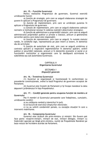 Art. 15. – Funcţiile Guvernului
Pentru realizarea Programului de guvernare, Guvernul exercită
următoarele funcţii:
a) funcţia de strategie, prin care se asigură elaborarea strategiei de
punere în aplicare a Programului de guvernare;
b) funcţia de implementare, prin care se urmăreşte punerea în
aplicare a Programului de guvernare.
c) funcţia de reglementare, prin care se asigură elaborarea cadrului
normativ şi instituţional necesar în vederea realizării obiectivelor strategice;
d) funcţia de administrare a proprietăţii statului, prin care se asigură
administrarea proprietăţii publice şi private a statului, precum şi gestionarea
serviciilor pentru care statul este responsabil;
e) funcţia de reprezentare, prin care se asigură, în numele statului
român, în condiţiile legii, reprezentarea pe plan intern şi extern, în domeniul
său de activitate;
f) funcţia de autoritate de stat, prin care se asigură urmărirea şi
controlul aplicării şi respectării reglementărilor în domeniul apărării, ordinii
publice şi securităţii naţionale, precum şi în domeniile economic şi social şi al
funcţionării instituţiilor şi organismelor care îşi desfăşoară activitatea în
subordinea sau sub autoritatea Guvernului.
CAPITOLUL II
Organizarea Guvernului
SECŢIUNEA 1
Dispoziţii generale
Art. 16. – Învestirea Guvernului
(1) Guvernul se organizează şi funcţionează în conformitate cu
prevederile constituţionale, având la bază Programul de guvernare acceptat de
Parlament.
(2) Guvernul este învestit de Parlament şi îşi începe mandatul la data
depunerii jurământului în faţa Preşedintelui.
Art. 17. – Condiţii generale pentru ocuparea funcţiei de membru al
Guvernului
Pot fi membri ai Guvernului persoanele care îndeplinesc, cumulativ,
următoarele condiţii:
a) au cetăţenia română şi domiciliul în ţară;
b) se bucură de exerciţiul drepturilor electorale;
c) nu au suferit condamnări penale, cu excepţia situaţiei în care a
intervenit reabilitarea.
Art. 18. – Componenţa Guvernului
Guvernul este alcătuit din prim-ministru i miniştri. Din Guvern potș
face parte: viceprim-miniştri, miniştri de stat, miniştri delegaţi, miniştri cu
însărcinări speciale pe lângă prim-ministru, numiţi de Preşedintele României pe
baza votului de încredere acordat de Parlament.
8
 