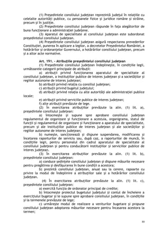 (1) Preşedintele consiliului judeţean reprezintă judeţul în relaţiile cu
celelalte autorităţi publice, cu persoanele fizice şi juridice române şi străine,
precum şi în justiţie.
(2) Preşedintele consiliului judeţean răspunde în faţa alegătorilor de
buna funcţionare a administraţiei judeţene.
(3) Aparatul de specialitate al consiliului judeţean este subordonat
preşedintelui consiliului judeţean.
(4) Preşedintele consiliului judeţean asigură respectarea prevederilor
Constituţiei, punerea în aplicare a legilor, a decretelor Preşedintelui României, a
hotărârilor şi ordonanţelor Guvernului, a hotărârilor consiliului judeţean, precum
şi a altor acte normative.
Art. 191. – Atribuţiile preşedintelui consiliului judeţean
(1) Preşedintele consiliului judeţean îndeplineşte, în condiţiile legii,
următoarele categorii principale de atribuţii:
a) atribuţii privind funcţionarea aparatului de specialitate al
consiliului judeţean, a instituţiilor publice de interes judeţean şi a societăţilor şi
regiilor autonome de interes judeţean;
b) atribuţii privind relaţia cu consiliul judeţean;
c) atribuţii privind bugetul judeţului;
d) atribuţii privind relaţia cu alte autorităţi ale administraţiei publice
locale;
e) atribuţii privind serviciile publice de interes judeţean;
f) alte atribuţii prevăzute de lege.
(2) În exercitarea atribuţiilor prevăzute la alin. (1) lit. a),
preşedintele consiliului judeţean:
a) întocmeşte şi supune spre aprobare consiliului judeţean
regulamentul de organizare şi funcţionare a acestuia, organigrama, statul de
funcţii şi regulamentul de organizare şi funcţionare a aparatului de specialitate,
precum şi ale instituţiilor publice de interes judeţean şi ale societăţilor şi
regiilor autonome de interes judeţean;
b) numeşte, sancţionează şi dispune suspendarea, modificarea şi
încetarea raporturilor de serviciu sau, după caz, a raporturilor de muncă, în
condiţiile legii, pentru personalul din cadrul aparatului de specialitate al
consiliului judeţean şi pentru conducătorii instituţiilor şi serviciilor publice de
interes judeţean.
(3) În exercitarea atribuţiilor prevăzute la alin. (1) lit. b),
preşedintele consiliului judeţean:
a) conduce şedinţele consiliului judeţean şi dispune măsurile necesare
pentru pregătirea şi desfăşurarea în bune condiţii a acestora;
b) prezintă consiliului judeţean, anual sau la cerere, rapoarte cu
privire la modul de îndeplinire a atribuţiilor sale şi a hotărârilor consiliului
judeţean.
(4) În exercitarea atribuţiilor prevăzute la alin. (1) lit. c),
preşedintele consiliului judeţean:
a) exercită funcţia de ordonator principal de credite;
b) întocmeşte proiectul bugetului judeţului şi contul de încheiere a
exerciţiului bugetar şi le supune spre aprobare consiliului judeţean, în condiţiile
şi la termenele prevăzute de lege;
c) urmăreşte modul de realizare a veniturilor bugetare şi propune
consiliului judeţean adoptarea măsurilor necesare pentru încasarea acestora la
termen;
80
 