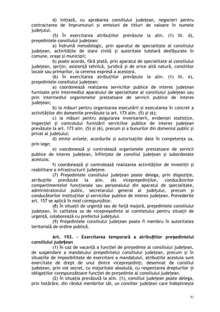 d) iniţiază, cu aprobarea consiliului judeţean, negocieri pentru
contractarea de împrumuturi şi emisiuni de titluri de valoare în numele
judeţului.
(5) În exercitarea atribuţiilor prevăzute la alin. (1) lit. d),
preşedintele consiliului judeţean:
a) îndrumă metodologic, prin aparatul de specialitate al consiliului
judeţean, activităţile de stare civilă şi autoritate tutelară desfăşurate în
comune, oraşe şi municipii;
b) poate acorda, fără plată, prin aparatul de specialitate al consiliului
judeţean, sprijin, asistenţă tehnică, juridică şi de orice altă natură, consiliilor
locale sau primarilor, la cererea expresă a acestora.
(6) În exercitarea atribuţiilor prevăzute la alin. (1) lit. e),
preşedintele consiliului judeţean:
a) coordonează realizarea serviciilor publice de interes judeţean
furnizate prin intermediul aparatului de specialitate al consiliului judeţean sau
prin intermediul organismelor prestatoare de servicii publice de interes
judeţean;
b) ia măsuri pentru organizarea executării şi executarea în concret a
activităţilor din domeniile prevăzute la art. 173 alin. (5) şi (6);
c) ia măsuri pentru asigurarea inventarierii, evidenţei statistice,
inspecţiei şi controlului furnizării serviciilor publice de interes judeţean
prevăzute la art. 173 alin. (5) şi (6), precum şi a bunurilor din domeniul public şi
privat al judeţului;
d) emite avizele, acordurile şi autorizaţiile date în competenţa sa,
prin lege;
e) coordonează şi controlează organismele prestatoare de servicii
publice de interes judeţean, înfiinţate de consiliul judeţean şi subordonate
acestuia;
f) coordonează şi controlează realizarea activităţilor de investiţii şi
reabilitare a infrastructurii judeţene.
(7) Preşedintele consiliului judeţean poate delega, prin dispoziţie,
atribuţiile prevăzute la alin. (6) vicepreşedinţilor, conducătorilor
compartimentelor funcţionale sau personalului din aparatul de specialitate,
administratorului public, secretarului general al judeţului, precum şi
conducătorilor instituţiilor şi serviciilor publice de interes judeţean. Prevederile
art. 157 se aplică în mod corespunzător.
(8) În situaţii de urgenţă sau de forţă majoră, preşedintele consiliului
judeţean, în calitatea sa de vicepreşedinte al comitetului pentru situaţii de
urgenţă, colaborează cu prefectul judeţului.
(9) Preşedintele consiliului judeţean poate fi membru în autoritatea
teritorială de ordine publică.
Art. 192. – Exercitarea temporară a atribu iilor pre edinteluiț ș
consiliului jude eanț
(1) În caz de vacan ă a func iei de pre edinte al consiliului jude ean,ț ț ș ț
de suspendare a mandatului preşedintelui consiliului judeţean, precum şi în
situaţiile de imposibilitate de exercitare a mandatului, atribuţiile acestuia sunt
exercitate de drept de unul dintre vicepreşedinţi, desemnat de consiliul
judeţean, prin vot secret, cu majoritate absolută, cu respectarea drepturilor iș
obliga iilor corespunzătoare func iei de pre edinte al consiliului jude ean.ț ț ș ț
(2) În situaţia prevăzută la alin. (1), consiliul jude ean poate delega,ț
prin hotărâre, din rândul membrilor săi, un consilier jude ean care îndeplineşteț
81
 