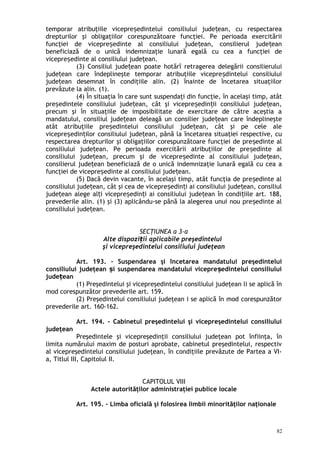 temporar atribuţiile vicepre edintelui consiliului jude ean, cu respectareaș ț
drepturilor şi obligaţiilor corespunzătoare funcţiei. Pe perioada exercitării
funcţiei de vicepre edinte al consiliului jude ean, consilierul jude eanș ț ț
beneficiază de o unică indemnizaţie lunară egală cu cea a funcţiei de
vicepre edinte al consiliului jude ean.ș ț
(3) Consiliul jude ean poate hotărî retragerea delegării consilieruluiț
jude ean care îndeplineşte temporar atribuţiile vicepre dintelui consiliuluiț ș
jude ean desemnat în condiţiile alin. (2) înainte de încetarea situaţiilorț
prevăzute la alin. (1).
(4) În situaţia în care sunt suspendaţi din funcţie, în acelaşi timp, atât
pre edintele consiliului jude ean, cât şi vicepre edin ii consiliului jude ean,ș ț ș ț ț
precum şi în situaţiile de imposibilitate de exercitare de către aceştia a
mandatului, consiliul jude ean deleagă un consilier jude ean care îndeplineşteț ț
atât atribuţiile pre edintelui consiliului jude ean, cât şi pe cele aleș ț
vicepre edin ilor consiliului jude ean, până la încetarea situaţiei respective, cuș ț ț
respectarea drepturilor şi obligaţiilor corespunzătoare funcţiei de pre edinte alș
consiliului jude ean. Pe perioada exercitării atribuţiilor de pre edinte alț ș
consiliului jude ean, precum şi de vicepre edinte al consiliului jude ean,ț ș ț
consilierul jude ean beneficiază de o unică indemnizaţie lunară egală cu cea aț
funcţiei de vicepre edinte al consiliului jude ean.ș ț
(5) Dacă devin vacante, în acelaşi timp, atât funcţia de pre edinte alș
consiliului jude ean, cât şi cea de vicepre edin i ai consiliului jude ean, consiliulț ș ț ț
jude ean alege al i vicepre edin i ai consiliului jude ean în condi iile art. 188,ț ț ș ț ț ț
prevederile alin. (1) şi (3) aplicându-se până la alegerea unui nou pre edinte alș
consiliului jude ean.ț
SECŢIUNEA a 3-a
Alte dispozi ii aplicabile preşedinteluiț
şi vicepreşedintelui consiliului judeţean
Art. 193. – Suspendarea şi încetarea mandatului preşedintelui
consiliului judeţean i suspendarea mandatului vicepre edintelui consiliuluiș ș
jude eanț
(1) Preşedintelui şi vicepreşedintelui consiliului judeţean li se aplică în
mod corespunzător prevederile art. 159.
(2) Preşedintelui consiliului judeţean i se aplică în mod corespunzător
prevederile art. 160-162.
Art. 194. – Cabinetul preşedintelui şi vicepreşedintelui consiliului
judeţean
Preşedintele şi vicepreşedinţii consiliului judeţean pot înfiinţa, în
limita numărului maxim de posturi aprobate, cabinetul preşedintelui, respectiv
al vicepreşedintelui consiliului judeţean, în condiţiile prevăzute de Partea a VI-
a, Titlul III, Capitolul II.
CAPITOLUL VIII
Actele autorităţilor administraţiei publice locale
Art. 195. – Limba oficială şi folosirea limbii minorităţilor naţionale
82
 