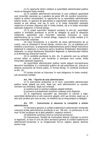 (1) În raporturile dintre cetăţeni şi autorităţile administraţiei publice
locale se foloseşte limba română.
(2) În unităţile administrativ-teritoriale în care cetăţenii aparţinând
unei minorităţi naţionale au o pondere de peste 20% din numărul locuitorilor,
stabilit la ultimul recensământ, în raporturile lor cu autorităţile administraţiei
publice locale, cu aparatul de specialitate şi organismele subordonate acestora,
aceştia se pot adresa, oral sau în scris, şi în limba minorităţii naţionale
respective şi primesc răspunsul atât în limba română, cât şi în limba minorităţii
naţionale respective, în format bilingv.
(3) În scopul exercitării dreptului prevăzut la alin.(2), autorităţile
publice şi entităţile prevăzute la art.94 au obligaţia să pună la dispoziţia
cetăţenilor aparţinând unei minorităţi naţionale formulare şi texte
administrative de uz curent în format bilingv, respectiv în limba română i înș
limba minorită ii na ionale.ț ț
(4) Lista formularelor şi a tipurilor de texte administrative de uz
curent, care se utilizează în format bilingv, conform alin. (3), se stabileşte prin
hotărâre a Guvernului, la propunerea Departamentului pentru Relaţii Interetnice
elaborată în colaborare cu Institutul pentru Studierea Problemelor Minorităţilor
Naţionale, cu avizul Ministerului Dezvoltării Regionale i Administra iei Publiceș ț
i al Ministerului Afacerilor Interne.ș
(5) În condiţiile prevăzute la alin. (2), în posturile care au atribuţii
privind relaţii cu publicul sunt încadrate şi persoane care cunosc limba
minorităţii naţionale respective.
(6) Autorităţile administraţiei publice locale asigură inscripţionarea
denumirii localităţilor i a instituţiilor publice de sub autoritatea lor, precum şiș
afişarea anunţurilor de interes public, în format bilingv, în condiţiile prevăzute
la alin. (2).
(7) Actele oficiale se întocmesc în mod obligatoriu în limba română,
sub sancţiunea nulităţii.
Art. 196. – Tipurile de acte administrative
(1) În exercitarea atribuţiilor ce le revin, autorităţile administraţiei
publice locale adoptă sau emit, după caz, acte administrative cu caracter
normativ sau individual, după cum urmează:
a) consiliul local şi consiliul judeţean adoptă hotărâri;
b) primarul şi preşedintele consiliului judeţean emit dispoziţii.
(2) În organizarea executării sau executării în concret a legii,
autorităţile deliberative şi cele executive adoptă, emit sau încheie, după caz, şi
alte acte juridice prin care se nasc, se modifică sau se sting drepturi şi obligaţii.
Art. 197. – Comunicarea şi aducerea la cunoştinţă a actelor
administrative
(1) Secretarul general al unităţii/subdiviziunii administrativ-teritoriale
comunică actele administrative prevăzute la art. 196 alin. (1) prefectului în cel
mult 10 zile lucrătoare de la data adoptării, respectiv emiterii.
(2) Hotărârile consiliului local se comunică primarului.
(3) Comunicarea, însoţită de eventualele obiecţii motivate cu privire
la legalitate, se face în scris de către secretarul general al unităţii/subdiviziunii
administrativ-teritoriale şi se înregistrează într-un registru special destinat
acestui scop.
83
 