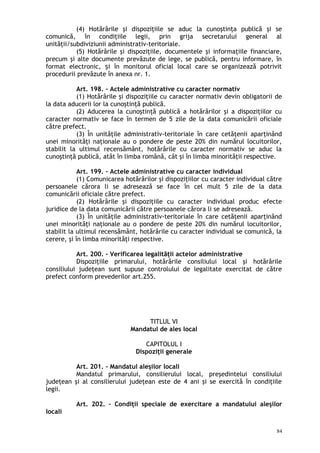 (4) Hotărârile şi dispoziţiile se aduc la cunoştinţa publică şi se
comunică, în condiţiile legii, prin grija secretarului general al
unităţii/subdiviziunii administrativ-teritoriale.
(5) Hotărârile şi dispoziţiile, documentele şi informaţiile financiare,
precum şi alte documente prevăzute de lege, se publică, pentru informare, în
format electronic, i în monitorul oficial local care se organizează potrivitș
procedurii prevăzute în anexa nr. 1.
Art. 198. – Actele administrative cu caracter normativ
(1) Hotărârile şi dispoziţiile cu caracter normativ devin obligatorii de
la data aducerii lor la cunoştinţă publică.
(2) Aducerea la cunoştinţă publică a hotărârilor şi a dispoziţiilor cu
caracter normativ se face în termen de 5 zile de la data comunicării oficiale
către prefect.
(3) În unităţile administrativ-teritoriale în care cetăţenii aparţinând
unei minorităţi naţionale au o pondere de peste 20% din numărul locuitorilor,
stabilit la ultimul recensământ, hotărârile cu caracter normativ se aduc la
cunoştinţă publică, atât în limba română, cât şi în limba minorităţii respective.
Art. 199. – Actele administrative cu caracter individual
(1) Comunicarea hotărârilor şi dispoziţiilor cu caracter individual către
persoanele cărora li se adresează se face în cel mult 5 zile de la data
comunicării oficiale către prefect.
(2) Hotărârile şi dispoziţiile cu caracter individual produc efecte
juridice de la data comunicării către persoanele cărora li se adresează.
(3) În unităţile administrativ-teritoriale în care cetăţenii aparţinând
unei minorităţi naţionale au o pondere de peste 20% din numărul locuitorilor,
stabilit la ultimul recensământ, hotărârile cu caracter individual se comunică, la
cerere, şi în limba minorităţi respective.
Art. 200. – Verificarea legalităţii actelor administrative
Dispoziţiile primarului, hotărârile consiliului local şi hotărârile
consiliului judeţean sunt supuse controlului de legalitate exercitat de către
prefect conform prevederilor art.255.
TITLUL VI
Mandatul de ales local
CAPITOLUL I
Dispoziţii generale
Art. 201. – Mandatul aleşilor locali
Mandatul primarului, consilierului local, preşedintelui consiliului
judeţean şi al consilierului judeţean este de 4 ani şi se exercită în condiţiile
legii.
Art. 202. – Condiţii speciale de exercitare a mandatului aleşilor
locali
84
 