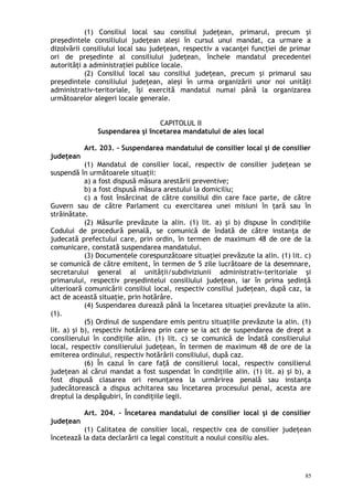 (1) Consiliul local sau consiliul judeţean, primarul, precum şi
preşedintele consiliului judeţean aleşi în cursul unui mandat, ca urmare a
dizolvării consiliului local sau judeţean, respectiv a vacanţei funcţiei de primar
ori de preşedinte al consiliului judeţean, încheie mandatul precedentei
autorităţi a administraţiei publice locale.
(2) Consiliul local sau consiliul judeţean, precum şi primarul sau
preşedintele consiliului judeţean, aleşi în urma organizării unor noi unităţi
administrativ-teritoriale, îşi exercită mandatul numai până la organizarea
următoarelor alegeri locale generale.
CAPITOLUL II
Suspendarea şi încetarea mandatului de ales local
Art. 203. – Suspendarea mandatului de consilier local şi de consilier
judeţean
(1) Mandatul de consilier local, respectiv de consilier judeţean se
suspendă în următoarele situaţii:
a) a fost dispusă măsura arestării preventive;
b) a fost dispusă măsura arestului la domiciliu;
c) a fost însărcinat de către consiliul din care face parte, de către
Guvern sau de către Parlament cu exercitarea unei misiuni în ţară sau în
străinătate.
(2) Măsurile prevăzute la alin. (1) lit. a) şi b) dispuse în condi iileț
Codului de procedură penală, se comunică de îndată de către instanţa de
judecată prefectului care, prin ordin, în termen de maximum 48 de ore de la
comunicare, constată suspendarea mandatului.
(3) Documentele corespunzătoare situaţiei prevăzute la alin. (1) lit. c)
se comunică de către emitent, în termen de 5 zile lucrătoare de la desemnare,
secretarului general al unităţii/subdiviziunii administrativ-teritoriale şi
primarului, respectiv preşedintelui consiliului judeţean, iar în prima şedinţă
ulterioară comunicării consiliul local, respectiv consiliul judeţean, după caz, ia
act de această situaţie, prin hotărâre.
(4) Suspendarea durează până la încetarea situaţiei prevăzute la alin.
(1).
(5) Ordinul de suspendare emis pentru situaţiile prevăzute la alin. (1)
lit. a) şi b), respectiv hotărârea prin care se ia act de suspendarea de drept a
consilierului în condiţiile alin. (1) lit. c) se comunică de îndată consilierului
local, respectiv consilierului judeţean, în termen de maximum 48 de ore de la
emiterea ordinului, respectiv hotărârii consiliului, după caz.
(6) În cazul în care fa ă de consilierul local, respectiv consilierulț
judeţean al cărui mandat a fost suspendat în condiţiile alin. (1) lit. a) şi b), a
fost dispusă clasarea ori renunţarea la urmărirea penală sau instanţa
judecătorească a dispus achitarea sau încetarea procesului penal, acesta are
dreptul la despăgubiri, în condiţiile legii.
Art. 204. – Încetarea mandatului de consilier local şi de consilier
judeţean
(1) Calitatea de consilier local, respectiv cea de consilier judeţean
încetează la data declarării ca legal constituit a noului consiliu ales.
85
 