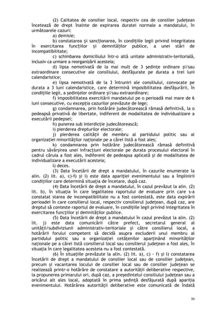 (2) Calitatea de consilier local, respectiv cea de consilier judeţean
încetează de drept înainte de expirarea duratei normale a mandatului, în
următoarele cazuri:
a) demisie;
b) constatarea i sanc ionarea, în condiţiile legii privind integritateaș ț
în exercitarea func iilor i demnită ilor publice, a unei stări deț ș ț
incompatibilitate;
c) schimbarea domiciliului într-o altă unitate administrativ-teritorială,
inclusiv ca urmare a reorganizării acesteia;
d) lipsa nemotivată de la mai mult de 3 şedinţe ordinare şi/sau
extraordinare consecutive ale consiliului, desfăşurate pe durata a trei luni
calendaristice;
e) lipsa nemotivată de la 3 întruniri ale consiliului, convocate pe
durata a 3 luni calendaristice, care determină imposibilitatea desfăşurării, în
condiţiile legii, a şedinţelor ordinare şi/sau extraordinare;
f) imposibilitatea exercitării mandatului pe o perioadă mai mare de 6
luni consecutive, cu excepţia cazurilor prevăzute de lege;
g) condamnarea, prin hotărâre judecătorească rămasă definitivă, la o
pedeapsă privativă de libertate, indiferent de modalitatea de individualizare a
executării pedepsei;
h) punerea sub interdicţie judecătorească;
i) pierderea drepturilor electorale;
j) pierderea calităţii de membru al partidului politic sau al
organizaţiei minorităţilor naţionale pe a cărei listă a fost ales;
k) condamnarea prin hotărâre judecătorească rămasă definitivă
pentru săvârşirea unei infracţiuni electorale pe durata procesului electoral în
cadrul căruia a fost ales, indiferent de pedeapsa aplicată şi de modalitatea de
individualizare a executării acesteia;
l) deces.
(3) Data încetării de drept a mandatului, în cazurile enumerate la
alin. (2) lit. a), c)-f) şi l) este data apariţiei evenimentului sau a împlinirii
condiţiilor care determină situaţia de încetare, după caz.
(4) Data încetării de drept a mandatului, în cazul prevăzut la alin. (2)
lit. b), în situaţia în care legalitatea raportului de evaluare prin care s-a
constatat starea de incompatibilitate nu a fost contestată, este data expirării
perioadei în care consilierul local, respectiv consilierul judeţean, după caz, are
dreptul să conteste raportul de evaluare, în condiţiile legii privind integritatea în
exercitarea funcţiilor şi demnităţilor publice.
(5) Data încetării de drept a mandatului în cazul prevăzut la alin. (2)
lit. j) este data comunicării către prefect, secretarul general al
unităţii/subdiviziunii administrativ-teritoriale şi către consilierul local, a
hotărârii forului competent să decidă asupra excluderii unui membru al
partidului politic sau a organizaţiei cetăţenilor aparţinând minorităţilor
naţionale pe a cărei listă consilierul local sau consilierul judeţean a fost ales, în
situaţia în care legalitatea acesteia nu a fost contestată.
(6) În situaţiile prevăzute la alin. (2) lit. a), c) - f) şi l) constatarea
încetării de drept a mandatului de consilier local sau de consilier judeţean,
precum şi vacantarea locului de consilier local sau de consilier judeţean se
realizează printr-o hotărâre de constatare a autorităţii deliberative respective,
la propunerea primarului ori, după caz, a preşedintelui consiliului judeţean sau a
oricărui alt ales local, adoptată în prima şedinţă desfăşurată după apariţia
evenimentului. Hotărârea autorităţii deliberative este comunicată de îndată
86
 