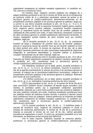 judecătoriei competente să valideze mandatul supleantului, în condiţiile art.
122, precum şi consilierului local.
(7) Consiliul local, respectiv consiliul judeţean are obligaţia de a
adopta hotărârea prevăzută la alin.(6) în termen de 30 de zile de la introducerea
pe proiectul ordinii de zi a referatului constatator semnat de primar şi de
secretarul general al unită ii/subidiviziunii administrativ-teritoriale ori deț
pre edintele consiliului jude ean i de secretarul general al jude ului, după caz,ș ț ș ț
cu privire la una dintre situaţiile prevăzute la alin. (2) lit.a), c) - f) şi l). În
termen de maximum 10 zile de la expirarea termenului stabilit pentru consiliul
local, respectiv pentru consiliul judeţean, constatarea încetării mandatului
precum i vacantarea locului de consilier local sau de consilier jude ean seș ț
realizează de către prefect prin ordin, în baza referatului constatator comunicat
de către secretarul general al unită ii/subidiviziunii administrativ-teritoriale, înț
situaţia neadoptării acestei hotărâri de către consiliul local sau consiliul
judeţean, după caz.
(8) În situaţiile prevăzute la alin. (2) lit. b), g) - k) constatarea
încetării de drept a mandatului de consilier local sau de consilier judeţean,
precum şi vacantarea locului de consilier local sau de consilier judeţean se face
de către prefect prin ordin, în termen de maximum 30 de zile, de la data
înştiinţării transmise prefectului de către autoritatea responsabilă de asigurarea
integrităţii în exercitarea demnităţilor şi funcţiilor publice şi prevenirea
corupţiei instituţionale sau de către instanţă, după caz.
(9) Ordinul prefectului emis în situaţiile prevăzute la alin. (7) şi (8) se
transmite de îndată judecătoriei competente să valideze mandatul supleantului,
în condiţiile art. 122, consilierului local şi secretarului general al
unităţii/subdiviziunii administrativ-teritoriale.
(10) Hotărârea consiliului are la bază, pentru situaţiile prevăzute la
alin. (2) lit. a), c) - f), h) şi l), un referat constatator, întocmit în maximum 3
zile de la apari ia evenimentului i semnat de primar şi de secretarul general alț ș
comunei, al oraşului sau al municipiului/subdiviziunii municipiului, respectiv de
preşedintele consiliului judeţean şi de secretarul general al judeţului. Referatul
este însoţit de acte justificative.
(11) Ordinul prefectului are la bază, pentru situaţiile prevăzute la
alin. (2) lit. g), i), k), înştiinţările transmise prefectului de către instanţă.
(12) În cazul prevăzut la alin. (2) lit. j), în termen de 30 de zile de la
data comunicării hotărârii forului competent să decidă asupra excluderii unui
membru al partidului politic sau a organizaţiei cetăţenilor aparţinând
minorităţilor naţionale pe a cărei listă consilierul local sau consilierul judeţean a
fost ales, prefectul constată, prin ordin, încetarea mandatului consilierului local
sau judeţean înainte de expirarea duratei normale a acestuia şi declară vacant
locul consilierului local sau judeţean. Ordinul prefectului se transmite de îndată
judecătoriei competente să valideze mandatul supleantului, în condiţiile art.
122, consilierului local şi secretarului general al unităţii/subdiviziunii
administrativ-teritoriale.
(13) În cazurile prevăzute la alin. (2) lit. c) - f) hotărârea poate fi
atacată de consilierul local, respectiv de consilierul judeţean în cauză la
instanţa de contencios administrativ, în termen de 10 zile de la comunicare.
Instanţa se pronunţă în termen de cel mult 30 de zile, nefiind aplicabilă
procedura de regularizare a cererii. în acest caz, procedura prealabilă nu se mai
efectuează, iar hotărârea primei instanţe este definitivă.
(14) În toate cazurile, hotărârea instanţei se comunică părţilor,
prefectului şi secretarului general al unităţii/subdiviziunii administrativ-
87
 