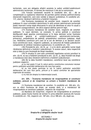 teritoriale, care are obligaţia afişării acesteia la sediul unităţii/subdiviziunii
administrativ-teritoriale, în termen de maximum 2 zile de la comunicare.
(15) Funcţia constatată vacantă în condiţiile alin. (6) - (8) se
completează cu supleantul desemnat de partidul politic/alianţa politică/alianţa
electorală respectivă, care este validat şi depune jurământul, în condiţiile art.
117, ulterior rămânerii definitive a hotărârii instanţei.
(16) Încetarea mandatului de consilier local, respectiv de consilier
judeţean în cazul schimbării domiciliului în altă unitate administrativ-teritorială
poate interveni numai după efectuarea în actul de identitate al celui în cauză a
menţiunii corespunzătoare, de către organul abilitat potrivit legii.
(17) Încetarea mandatului de consilier local, respectiv de consilier
judeţean, în cazul demisiei, se constată, în prima şedinţă a consiliului
desfăşurată după apariţia evenimentului şi în baza demisiei scrise înaintate
secretarului general al unităţii/subdiviziunii administrativ-teritoriale,
primarului, preşedintelui de şedinţă, preşedintelui consiliului judeţean, după
caz. Hotărârea consiliului prin care se ia act de demisie şi se declară vacant
locul consilierului local, respectiv judeţean, se comunică de îndată judecătoriei
competente să valideze mandatul supleantului, în condiţiile art. 122.
(18) Prevederile alin. (2) lit. g) - i) şi k) devin aplicabile numai după
rămânerea definitivă a hotărârii judecătoreşti. În aceste cazuri, data respectivă
este şi data la care încetează de drept mandatul.
(19) În situaţia în care este contestată legalitatea actului prevăzut la
alin. (2) lit. b) sau a hotărârii prevăzută la alin. (2) lit. j), data încetării de drept
a mandatului este data rămânerii definitive a hotărârii judecătoreşti.
(20) De la data încetării mandatului, consilierul local sau consilierul
judeţean respectiv:
a) nu mai poate fi luat în calcul pentru constituirea cvorumului necesar
pentru şedinţele autorităţii deliberative din care face parte;
b) nu mai poate participa la vot în cadrul şedinţelor autorităţii
deliberative din care face parte, precum şi în cadrul comisiilor de specialitate
organizate de aceasta;
c) nu mai are dreptul la indemnizaţia lunară.
Art. 205. – Încetarea mandatului de vicepreşedinte al consiliului
judeţean, precum şi de viceprimar ca urmare a încetării mandatului de
consilier
(1) Încetarea mandatului de consilier, în condiţiile art. 204 alin. (2),
are ca efect încetarea de drept, pe aceeaşi dată, şi a mandatului de
vicepreşedinte al consiliului judeţean, respectiv de viceprimar.
(2) Mandatul de viceprimar, respectiv de vicepreşedinte al consiliului
judeţean, poate înceta înainte de termen în urma eliberării acestuia din funcţie
în condiţiile art. 152, respectiv art. 187 alin. (3) şi 188 alin. (4), după caz.
CAPITOLUL III
Drepturile şi obligaţiile aleşilor locali
SECŢIUNEA 1
Drepturile aleşilor locali
88
 