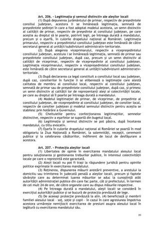 Art. 206. – Legitimaţia şi semnul distinctiv ale aleşilor locali
(1) După depunerea jurământului de primar, respectiv de preşedintele
consiliul judeţean, acestora li se înmânează legitimaţia, semnată de
preşedintele şedinţei în care a fost adoptat modelul acesteia, un semn distinctiv
al calităţii de primar, respectiv de preşedinte al consiliului judeţean, pe care
aceştia au dreptul să le poarte, potrivit legii, pe întreaga durată a mandatului,
precum şi o eşarfă, în culorile drapelului naţional al României. Legitimaţia
primarului, respectiv a preşedintelui consiliului judeţean este înmânată de către
secretarul general al unităţii/subdiviziunii administrativ-teritoriale.
(2) După alegerea viceprimarului, respectiv a vicepreşedintelui
consiliului judeţean, acestuia i se înmânează legitimaţia, semnată de primar sau
preşedintele consiliului judeţean, după caz, precum şi un semn distinctiv al
calităţii de viceprimar, respectiv de vicepreşedinte al consiliului judeţean.
Legitimaţia viceprimarului, respectiv a vicepreşedintelui consiliului judeţean,
este înmânată de către secretarul general al unităţii/subdiviziunii administrativ-
teritoriale.
(3) După declararea ca legal constituit a consiliului local sau judeţean,
după caz, consilierilor în funcţie li se eliberează o legitimaţie care atestă
calitatea de membru al consiliului local, respectiv al consiliului judeţean,
semnată de primar sau de preşedintele consiliului judeţean, după caz, şi primesc
un semn distinctiv al calităţii lor de reprezentanţi aleşi ai colectivităţii locale,
pe care au dreptul să îl poarte pe întreaga durată a mandatului.
(4) Modelul legitimaţiei de primar, de viceprimar, de preşedinte al
consiliului judeţean, de vicepreşedinte al consiliului judeţean, de consilier local,
respectiv de consilier judeţean şi modelul semnului distinctiv pentru aceştia se
stabilesc prin hotărâre a Guvernului.
(5) Cheltuielile pentru confecţionarea legitimaţiilor, semnelor
distinctive, respectiv a eşarfelor se suportă din bugetul local.
(6) Legitimaţia şi semnul distinctiv se pot păstra, după încetarea
mandatului, cu titlu evocativ.
(7) Eşarfa în culorile drapelului naţional al României se poartă în mod
obligatoriu la Ziua Naţională a României, la solemnităţi, recepţii, ceremonii
publice şi la celebrarea căsătoriilor, indiferent de locul de desfăşurare a
acestora.
Art. 207. – Protecţia aleşilor locali
(1) Libertatea de opinie în exercitarea mandatului alesului local
pentru soluţionarea şi gestionarea treburilor publice, în interesul colectivităţii
locale pe care o reprezintă este garantată.
(2) Aleşii locali nu pot fi traşi la răspundere juridică pentru opiniile
politice exprimate în exercitarea mandatului.
(3) Reţinerea, dispunerea măsurii arestării preventive, a arestului la
domiciliu sau trimiterea în judecată penală a aleşilor locali, precum şi faptele
săvârşite care au determinat luarea măsurilor se aduc la cunoştinţă atât
autorităţii administraţiei publice din care fac parte, cât şi prefectului, în termen
de cel mult 24 de ore, de către organele care au dispus măsurile respective.
(4) Pe întreaga durată a mandatului, aleşii locali se consideră în
exerciţiul autorităţii publice şi se bucură de protecţia prevăzută de lege.
(5) De aceeaşi protecţie prevăzută la alin. (4) beneficiază şi membrii
familiei alesului local – soţ, soţie şi copii – în cazul în care agresiunea împotriva
acestora urmăreşte nemijlocit exercitarea de presiuni asupra alesului local în
legătură cu exercitarea mandatului său.
89
 