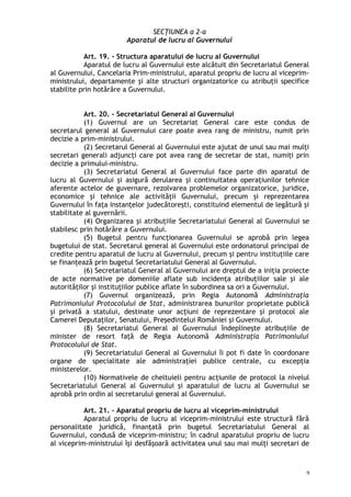 SECŢIUNEA a 2-a
Aparatul de lucru al Guvernului
Art. 19. – Structura aparatului de lucru al Guvernului
Aparatul de lucru al Guvernului este alcătuit din Secretariatul General
al Guvernului, Cancelaria Prim-ministrului, aparatul propriu de lucru al viceprim-
ministrului, departamente şi alte structuri organizatorice cu atribuţii specifice
stabilite prin hotărâre a Guvernului.
Art. 20. – Secretariatul General al Guvernului
(1) Guvernul are un Secretariat General care este condus de
secretarul general al Guvernului care poate avea rang de ministru, numit prin
decizie a prim-ministrului.
(2) Secretarul General al Guvernului este ajutat de unul sau mai mulţi
secretari generali adjuncţi care pot avea rang de secretar de stat, numiţi prin
decizie a primului-ministru.
(3) Secretariatul General al Guvernului face parte din aparatul de
lucru al Guvernului şi asigură derularea şi continuitatea operaţiunilor tehnice
aferente actelor de guvernare, rezolvarea problemelor organizatorice, juridice,
economice şi tehnice ale activităţii Guvernului, precum şi reprezentarea
Guvernului în faţa instanţelor judecătoreşti, constituind elementul de legătură şi
stabilitate al guvernării.
(4) Organizarea şi atribuţiile Secretariatului General al Guvernului se
stabilesc prin hotărâre a Guvernului.
(5) Bugetul pentru funcţionarea Guvernului se aprobă prin legea
bugetului de stat. Secretarul general al Guvernului este ordonatorul principal de
credite pentru aparatul de lucru al Guvernului, precum şi pentru instituţiile care
se finanţează prin bugetul Secretariatului General al Guvernului.
(6) Secretariatul General al Guvernului are dreptul de a iniţia proiecte
de acte normative pe domeniile aflate sub incidenţa atribuţiilor sale şi ale
autorităţilor şi instituţiilor publice aflate în subordinea sa ori a Guvernului.
(7) Guvernul organizează, prin Regia Autonomă Administraţia
Patrimoniului Protocolului de Stat, administrarea bunurilor proprietate publică
şi privată a statului, destinate unor acţiuni de reprezentare şi protocol ale
Camerei Deputaţilor, Senatului, Preşedintelui României şi Guvernului.
(8) Secretariatul General al Guvernului îndeplineşte atribuţiile de
minister de resort faţă de Regia Autonomă Administraţia Patrimoniului
Protocolului de Stat.
(9) Secretariatului General al Guvernului îi pot fi date în coordonare
organe de specialitate ale administraţiei publice centrale, cu excepţia
ministerelor.
(10) Normativele de cheltuieli pentru acţiunile de protocol la nivelul
Secretariatului General al Guvernului şi aparatului de lucru al Guvernului se
aprobă prin ordin al secretarului general al Guvernului.
Art. 21. – Aparatul propriu de lucru al viceprim-ministrului
Aparatul propriu de lucru al viceprim-ministrului este structură fără
personalitate juridică, finanţată prin bugetul Secretariatului General al
Guvernului, condusă de viceprim-ministru; în cadrul aparatului propriu de lucru
al viceprim-ministrului îşi desfăşoară activitatea unul sau mai mulţi secretari de
9
 