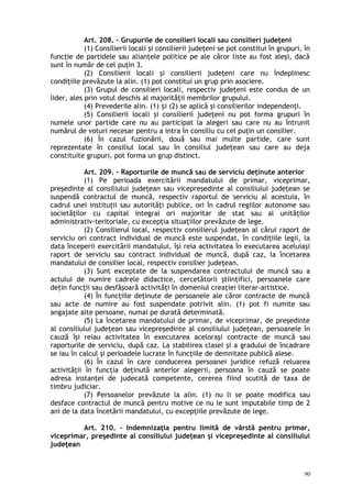 Art. 208. – Grupurile de consilieri locali sau consilieri judeţeni
(1) Consilierii locali şi consilierii judeţeni se pot constitui în grupuri, în
funcţie de partidele sau alianţele politice pe ale căror liste au fost aleşi, dacă
sunt în număr de cel puţin 3.
(2) Consilierii locali şi consilierii judeţeni care nu îndeplinesc
condiţiile prevăzute la alin. (1) pot constitui un grup prin asociere.
(3) Grupul de consilieri locali, respectiv judeţeni este condus de un
lider, ales prin votul deschis al majorităţii membrilor grupului.
(4) Prevederile alin. (1) i (2) se aplică şi consilierilor independenţi.ș
(5) Consilierii locali şi consilierii judeţeni nu pot forma grupuri în
numele unor partide care nu au participat la alegeri sau care nu au întrunit
numărul de voturi necesar pentru a intra în consiliu cu cel puţin un consilier.
(6) În cazul fuzionării, două sau mai multe partide, care sunt
reprezentate în consiliul local sau în consiliul judeţean sau care au deja
constituite grupuri, pot forma un grup distinct.
Art. 209. – Raporturile de muncă sau de serviciu deţinute anterior
(1) Pe perioada exercitării mandatului de primar, viceprimar,
preşedinte al consiliului judeţean sau vicepreşedinte al consiliului judeţean se
suspendă contractul de muncă, respectiv raportul de serviciu al acestuia, în
cadrul unei instituţii sau autorităţi publice, ori în cadrul regiilor autonome sau
societăţilor cu capital integral ori majoritar de stat sau al unităţilor
administrativ-teritoriale, cu excepţia situaţiilor prevăzute de lege.
(2) Consilierul local, respectiv consilierul judeţean al cărui raport de
serviciu ori contract individual de muncă este suspendat, în condiţiile legii, la
data începerii exercitării mandatului, îşi reia activitatea în executarea aceluiaşi
raport de serviciu sau contract individual de muncă, după caz, la încetarea
mandatului de consilier local, respectiv consilier judeţean.
(3) Sunt exceptate de la suspendarea contractului de muncă sau a
actului de numire cadrele didactice, cercetătorii ştiinţifici, persoanele care
deţin funcţii sau desfăşoară activităţi în domeniul creaţiei literar-artistice.
(4) În funcţiile deţinute de persoanele ale căror contracte de muncă
sau acte de numire au fost suspendate potrivit alin. (1) pot fi numite sau
angajate alte persoane, numai pe durată determinată.
(5) La încetarea mandatului de primar, de viceprimar, de preşedinte
al consiliului judeţean sau vicepreşedinte al consiliului judeţean, persoanele în
cauză îşi reiau activitatea în executarea aceloraşi contracte de muncă sau
raporturile de serviciu, după caz. La stabilirea clasei şi a gradului de încadrare
se iau în calcul şi perioadele lucrate în funcţiile de demnitate publică alese.
(6) În cazul în care conducerea persoanei juridice refuză reluarea
activităţii în funcţia deţinută anterior alegerii, persoana în cauză se poate
adresa instanţei de judecată competente, cererea fiind scutită de taxa de
timbru judiciar.
(7) Persoanelor prevăzute la alin. (1) nu li se poate modifica sau
desface contractul de muncă pentru motive ce nu le sunt imputabile timp de 2
ani de la data încetării mandatului, cu excepţiile prevăzute de lege.
Art. 210. – Indemnizaţia pentru limită de vârstă pentru primar,
viceprimar, preşedinte al consiliului judeţean şi vicepreşedinte al consiliului
judeţean
90
 