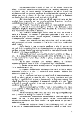 (1) Persoanele care începând cu anul 1992 au de inut calitatea deț
primar, viceprimar, pre edinte sau vicepre edinte al consiliului jude ean i careș ș ț ș
îndeplinesc condiţiile vârstei standard de pensionare, ale vârstei standard de
pensionare redusă aşa cum sunt prevăzute de legisla ia privind sistemul de pensiiț
publice sau cele prevăzute de alte legi speciale au dreptul, la încetarea
mandatului, la o indemnizaţie lunară pentru limită de vârstă.
(2) Indemniza ia pentru limită de vârstă reprezintă suma de baniț
acordată lunar persoanelor care au exercitat calitatea de primar, viceprimar,
pre edinte sau vicepre edinte al consiliului jude ean.ș ș ț
(3) Primarii, viceprimarii, preşedinţii şi vicepreşedinţii consiliilor
judeţene, beneficiază de indemnizaţie pentru limită de vârstă de la data la care
li se acordă drepturile de pensie pentru limită de vârstă, dar nu mai devreme de
data încetării mandatului aflat în derulare.
(4) Cuantumul indemnizaţiei pentru limită de vârstă se acordă în
limita a 3 mandate, cu condi ia ca persoanele prevăzute la alin. (1) să fiț
exercitat cel pu in un mandat complet de primar, viceprimar, preşedinte sauț
vicepreşedinte al consiliului judeţean.
(5) Cuantumul indemniza iei pentru limită de vârstă se calculează caț
produs al numărului lunilor de mandat cu 0,40 % din indemnizaţia brută lunară
aflată în plată.
(6) În situa ia în care persoanele prevăzute la alin. (1) au exercitatț
mai mult de trei mandate diferite, acestea pot opta pentru oricare dintre aceste
mandate pentru a fi luate în considerare la stabilirea indemniza iei pentru limităț
de vârstă, în limita prevăzută la alin. (4).
(7) În cazul exercitării unor mandate diferite în condiţiile prevăzute la
alin. (4), la calculul indemnizaţiei lunare pentru limită de vârstă se vor avea în
vedere indemnizaţiile lunare brute aflate în plată, corespunzătoare pentru
fiecare funcţie.
(8) În cazul exercitării unor mandate diferite, la calcularea
indemniza iei pentru limită de vârstă se va proceda după cum urmează:ț
a) pentru fiecare tip de mandat exercitat se aplică modalitatea de
calcul prevăzută la alin. (5);
b) cuantumul indemniza iei pentru limită de vârstă la care au dreptulț
persoanele prevăzute la alin. (1) reprezintă suma valorilor ob inute prinț
aplicarea prevederilor lit. a).
(9) În cazul în care persona care beneficiază de indemniza ia pentruț
limită de vârstă potrivit prevederilor alin. (1) începe exercitarea unui nou
mandat, în condi iile legii, acordarea indemniza iei se întrerupe, aceasta fiindț ț
reluată după încetarea mandatului, în cuantumul recalculat prin valorificarea
perioadei de mandat exercitat, la cererea persoanei interesate, în condi iileț
prevăzute la alin. (4) i (5).ș
(10) Indemnizaţia pentru limită de vârstă se cumulează cu orice tip de
pensie stabilită în sistemul public de pensii sau în alt sistem de pensii neintegrat
sistemului public.
(11) Indemnizaţia pentru limită de vârstă este supusă impozitului pe
venit şi contribuţiei de asigurări sociale de sănătate.
(12) Cuantumul indemnizaţiei pentru limită de vârstă se suportă din
bugetul de stat, şi este prevăzut pentru fiecare unitate/subdiviziune
administrativ-teritorială prin anexă distinctă la legea anuală de aprobare a
bugetului de stat.
(13) Cererea pentru acordarea indemnizaţiei pentru limită de vârstă
se depune la unitatea/subdiviziunea administrativ-teritorială pe raza căreia
91
 