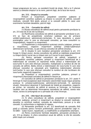 timpul programului de lucru, se consideră învoiţi de drept, fără a le fi afectat
salariul şi celelalte drepturi ce le revin, potrivit legii, de la locul de muncă.
Art. 213. – Dreptul la concediu
Primarii şi viceprimarii, preşedinţii consiliilor judeţene şi
vicepreşedinţii consiliilor judeţene au dreptul la concedii de odihnă, concedii
medicale, concedii fără plată, precum şi la concedii plătite în cazul unor
evenimente familiale deosebite, potrivit legii.
Art. 214. - Concediul de odihnă
(1) Durata concediului de odihnă anual pentru persoanele prevăzute la
art. 213 este de 25 de zile lucrătoare.
(2) Planificarea concediului de odihnă al persoanelor prevăzute la art.
213 se face de preşedintele consiliului judeţean sau de primarul
unităţii/subdiviziunii administrativ-teritoriale, în luna decembrie a anului
premergător celui în care se efectuează concediul, pe baza consultării cu
vicepreşedinţii, respectiv cu viceprimarii.
(3) Preşedintele şi vicepreşedinţii aceluiaşi consiliu judeţean, primarul
şi viceprimarul, respectiv viceprimarii aceleiaşi unităţi/subdiviziuni
administrativ-teritoriale, nu pot efectua concediul de odihnă simultan.
(4) În situaţia în care mandatul persoanelor prevăzute la art. 213
începe în timpul anului, durata concediului de odihnă se stabileşte proporţional
cu timpul efectiv lucrat sau cu timpul care va fi lucrat în anul respectiv.
(5) Pentru perioada concediului de odihnă, preşedinţii şi
vicepreşedinţii consiliilor judeţene, primarii şi viceprimarii beneficiază de o
indemnizaţie de concediu ce reprezintă media zilnică a indemnizaţiei din
luna/lunile în care este efectuat concediul, multiplicată cu numărul de zile de
concediu de odihnă. Media zilnică a indemnizaţiei din luna/lunile în care este
efectuat concediul se calculează prin împărţirea indemnizaţiei aferente
lunii/lunilor în care este efectuat concediul la numărul de zile lucrătoare din
luna/lunile respectivă/respective.
(6) Preşedinţii şi vicepreşedinţii consiliilor judeţene, primarii şi
viceprimarii efectuează concediul de odihnă în fiecare an.
(7) Concediul de odihnă al persoanelor prevăzute la art. 213 poate fi
întrerupt în mod excepţional dacă interesele colectivităţii locale impun prezenţa
acestora în unitatea/subdiviziunea administrativ-teritorială. În asemenea
situaţii, înlocuitorul desemnat îl înştiinţează de îndată pe preşedinte, respectiv
pe primar, iar concediul de odihnă al acestuia se întrerupe. La încetarea
cauzelor care au determinat întreruperea concediului de odihnă, acesta este
reluat, durata lui prelungindu-se cu perioada cât a fost întrerupt.
Art. 215. - Alte tipuri de concediu
(1) În afara concediului de odihnă, preşedinţii şi vicepreşedinţii
consiliilor judeţene, primarii şi viceprimarii au dreptul la concedii medicale,
dovedite cu certificat medical, concediu de maternitate, precum şi la alte
concedii, în conformitate cu legislaţia în vigoare.
(2) Persoanele prevăzute la art. 213 beneficiază de concediu fără
plată şi concediu pentru formare profesională, potrivit prevederilor Legii nr.
53/2003 - Codul muncii, republicată, cu modificările i completările ulterioare.ș
(3) Pentru evenimente familiale deosebite, persoanele prevăzute la
art. 213 au dreptul, în afara concediului anual de odihnă, la zile de concediu
plătit după cum urmează:
93
 
