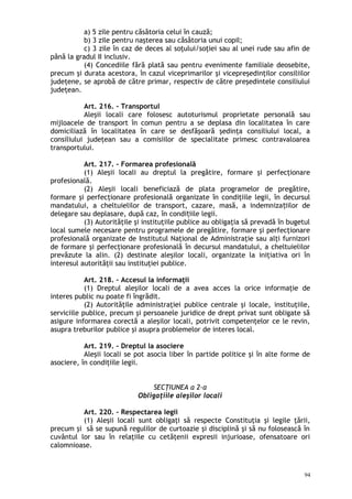 a) 5 zile pentru căsătoria celui în cauză;
b) 3 zile pentru naşterea sau căsătoria unui copil;
c) 3 zile în caz de deces al soţului/soţiei sau al unei rude sau afin de
până la gradul II inclusiv.
(4) Concediile fără plată sau pentru evenimente familiale deosebite,
precum şi durata acestora, în cazul viceprimarilor şi vicepreşedinţilor consiliilor
judeţene, se aprobă de către primar, respectiv de către preşedintele consiliului
judeţean.
Art. 216. – Transportul
Aleşii locali care folosesc autoturismul proprietate personală sau
mijloacele de transport în comun pentru a se deplasa din localitatea în care
domiciliază în localitatea în care se desfăşoară şedinţa consiliului local, a
consiliului judeţean sau a comisiilor de specialitate primesc contravaloarea
transportului.
Art. 217. – Formarea profesională
(1) Aleşii locali au dreptul la pregătire, formare şi perfecţionare
profesională.
(2) Aleşii locali beneficiază de plata programelor de pregătire,
formare şi perfecţionare profesională organizate în condiţiile legii, în decursul
mandatului, a cheltuielilor de transport, cazare, masă, a indemniza iilor deț
delegare sau deplasare, după caz, în condi iile legii.ț
(3) Autorităţile şi instituţiile publice au obligaţia să prevadă în bugetul
local sumele necesare pentru programele de pregătire, formare şi perfecţionare
profesională organizate de Institutul Naţional de Administraţie sau alţi furnizori
de formare şi perfecţionare profesională în decursul mandatului, a cheltuielilor
prevăzute la alin. (2) destinate aleşilor locali, organizate la iniţiativa ori în
interesul autorităţii sau instituţiei publice.
Art. 218. – Accesul la informaţii
(1) Dreptul aleşilor locali de a avea acces la orice informaţie de
interes public nu poate fi îngrădit.
(2) Autorităţile administraţiei publice centrale şi locale, instituţiile,
serviciile publice, precum şi persoanele juridice de drept privat sunt obligate să
asigure informarea corectă a aleşilor locali, potrivit competenţelor ce le revin,
asupra treburilor publice şi asupra problemelor de interes local.
Art. 219. – Dreptul la asociere
Aleşii locali se pot asocia liber în partide politice şi în alte forme de
asociere, în condiţiile legii.
SECŢIUNEA a 2-a
Obligaţiile aleşilor locali
Art. 220. – Respectarea legii
(1) Aleşii locali sunt obligaţi să respecte Constituţia şi legile ţării,
precum şi să se supună regulilor de curtoazie şi disciplină şi să nu folosească în
cuvântul lor sau în relaţiile cu cetăţenii expresii injurioase, ofensatoare ori
calomnioase.
94
 