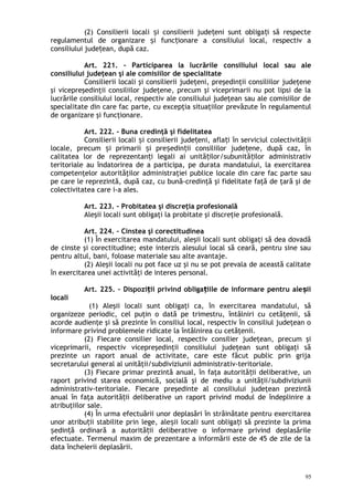 (2) Consilierii locali i consilierii jude eni sunt obliga i să respecteș ț ț
regulamentul de organizare i func ionare a consiliului local, respectiv aș ț
consiliului jude ean, după caz.ț
Art. 221. – Participarea la lucrările consiliului local sau ale
consiliului judeţean şi ale comisiilor de specialitate
Consilierii locali şi consilierii judeţeni, preşedinţii consiliilor judeţene
şi vicepreşedinţii consiliilor judeţene, precum şi viceprimarii nu pot lipsi de la
lucrările consiliului local, respectiv ale consiliului judeţean sau ale comisiilor de
specialitate din care fac parte, cu excepţia situaţiilor prevăzute în regulamentul
de organizare şi funcţionare.
Art. 222. – Buna credinţă şi fidelitatea
Consilierii locali i consilierii jude eni, afla i în serviciul colectivităţiiș ț ț
locale, precum i primarii i pre edin ii consiliilor jude ene, după caz, înș ș ș ț ț
calitatea lor de reprezentan i legali ai unită ilor/subunită ilor administrativț ț ț
teritoriale au îndatorirea de a participa, pe durata mandatului, la exercitarea
competenţelor autorităţilor administraţiei publice locale din care fac parte sau
pe care le reprezintă, după caz, cu bună-credinţă şi fidelitate faţă de ţară şi de
colectivitatea care i-a ales.
Art. 223. – Probitatea şi discreţia profesională
Aleşii locali sunt obligaţi la probitate şi discreţie profesională.
Art. 224. – Cinstea şi corectitudinea
(1) În exercitarea mandatului, aleşii locali sunt obligaţi să dea dovadă
de cinste şi corectitudine; este interzis alesului local să ceară, pentru sine sau
pentru altul, bani, foloase materiale sau alte avantaje.
(2) Aleşii locali nu pot face uz şi nu se pot prevala de această calitate
în exercitarea unei activităţi de interes personal.
Art. 225. – Dispozi ii privind obliga iile de informare pentru ale iiț ț ș
locali
(1) Aleşii locali sunt obligaţi ca, în exercitarea mandatului, să
organizeze periodic, cel puţin o dată pe trimestru, întâlniri cu cetăţenii, să
acorde audienţe şi să prezinte în consiliul local, respectiv în consiliul judeţean o
informare privind problemele ridicate la întâlnirea cu cetăţenii.
(2) Fiecare consilier local, respectiv consilier judeţean, precum şi
viceprimarii, respectiv vicepreşedinţii consiliului judeţean sunt obligaţi să
prezinte un raport anual de activitate, care este făcut public prin grija
secretarului general al unităţii/subdiviziunii administrativ-teritoriale.
(3) Fiecare primar prezintă anual, în faţa autorită ii deliberative, unț
raport privind starea economică, socială şi de mediu a unităţii/subdiviziunii
administrativ-teritoriale. Fiecare preşedinte al consiliului judeţean prezintă
anual în faţa autorită ii deliberative un raport privind modul de îndeplinire aț
atribuţiilor sale.
(4) În urma efectuării unor deplasări în străinătate pentru exercitarea
unor atribu ii stabilite prin lege, ale ii locali sunt obliga i să prezinte la primaț ș ț
edin ă ordinară a autorită ii deliberative o informare privind deplasărileș ț ț
efectuate. Termenul maxim de prezentare a informării este de 45 de zile de la
data încheierii deplasării.
95
 