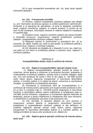 (5) În cazul nerespectării prevederilor alin. (4), aleşii locali suportă
cheltuielile deplasării.
Art. 226. – Transparen a activită iiț ț
(1) Primarul, respectiv preşedintele consiliului judeţean este obligat
ca, prin intermediul secretarului general al unităţii/subdiviziunii administrativ-
teritoriale şi al aparatului de specialitate, să pună la dispoziţie consilierilor
locali, respectiv consilierilor judeţeni, la cererea acestora, în termen de cel
mult 10 zile lucrătoare, informaţiile necesare în vederea îndeplinirii mandatului
în condiţiile legii.
(2) Consilierii locali, respectiv consilierii judeţeni pot adresa întrebări
şi interpelări primarului, viceprimarului, respectiv preşedintelui consiliului
judeţean, vicepreşedinţilor consiliului judeţean, după caz.
(3) Răspunsul solicitat în conformitate cu prevederile alin. (2) se
transmite, de regulă, imediat sau, dacă nu este posibil, la următoarea şedinţă a
consiliului local, respectiv a consiliului judeţean.
(4) Cel interpelat are obligaţia de a răspunde în scris, sau, după caz,
oral până cel mai târziu la următoarea şedinţă a consiliului local, respectiv a
consiliului judeţean.
CAPITOLUL IV
Incompatibilităţile aleşilor locali şi conflictul de interese
Art. 227. – Regimul incompatibilită ilor aplicabil ale ilor localiț ș
(1) Regimul incompatibilităţilor aplicabil func iei de primar şiț
viceprimar, primar general şi viceprimar al municipiului Bucureşti, preşedinte şi
vicepreşedinte al consiliului judeţean, consilier local i consilier jude ean, dupăș ț
caz, sunt cele prevăzute de cartea I titlul IV din Legea nr. 161/2003 privind
unele măsuri pentru asigurarea transparen ei în exercitarea demnită ilorț ț
publice, a func iilor publice i în mediul de afaceri, prevenirea i sanc ionareaț ș ș ț
corup iei, cu modificările i completările ulterioare.ț ș
(2) Constatarea i sanc ionarea stării de incompatibilitate i aș ț ș
conflictului de interese pentru persoanele care ocupă func iile prevăzute la alin.ț
(1) se face în condiţiile Legii nr. 176/2010 privind integritatea în exercitarea
func iilor i demnită ilor publice, pentru modificarea i completarea Legii nr.ț ș ț ș
144/2007 privind înfiin area, organizarea i func ionarea Agen iei Na ionale deț ș ț ț ț
Integritate, precum i pentru modificarea i completarea altor acte normative,ș ș
cu modificările i completările ulterioare i ale prezentului cod.ș ș
(3) Prin activită i în domeniul didactic pe care primarul şiț
viceprimarul, primarul general şi viceprimarul municipiului Bucureşti,
preşedintele şi vicepreşedintele consiliului judeţean le pot desfă ura, înș
condi iile legisla iei speciale privind unele măsuri pentru asigurareaț ț
transparen ei în exercitarea demnită ilor publice i a func iilor publice, seț ț ș ț
în eleg activită ile de natura celor prevăzute la art. 462alin.(2).ț ț
Art. 228. – Regimul general aplicabil conflictului de interese pentru
aleşii locali
96
 