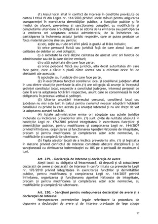(1) Alesul local aflat în conflict de interese în condi iile prevăzute deț
cartea I titlul IV din Legea nr. 161/2003 privind unele măsuri pentru asigurarea
transparen ei în exercitarea demnită ilor publice, a func iilor publice i înț ț ț ș
mediul de afaceri, prevenirea i sanc ionarea corup iei, cu modificările iș ț ț ș
completările ulterioare are obligaţia să se abţină de la emiterea sau participarea
la emiterea ori adoptarea actului administrativ, de la încheierea sau
participarea la încheierea actului juridic respectiv, care ar putea produce un
folos material pentru sine sau pentru:
a) soţ, soţie sau rude ori afini până la gradul al II-lea inclusiv;
b) orice persoană fizică sau juridică faţă de care alesul local are
calitatea de debitor al unei obligaţii;
c) o societate la care deţine calitatea de asociat unic ori funcţia de
administrator sau de la care obţine venituri;
d) o altă autoritate din care face parte;
e) orice persoană fizică sau juridică, alta decât autoritatea din care
face parte, care a făcut o plată către acesta sau a efectuat orice fel de
cheltuieli ale acestuia;
f) asociaţie sau fundaţie din care face parte.
(2) În exercitarea funcţiei consilierul local şi consilierul judeţean aflat
în una dintre situa iile prevăzute la alin.(1) are obligaţia să anunţe la începutulț
şedinţei consiliului local, respectiv a consiliului judeţean, interesul personal pe
care îl are la adoptarea hotărârii respective, anunţ care se consemnează în mod
obligatoriu în procesul-verbal al şedinţei.
(3) Ulterior anunţării interesului personal, consilierul local sau
judeţean nu mai este luat în calcul pentru cvorumul necesar adoptării hotărârii
consiliului cu privire la care acesta şi-a anunţat interesul şi nu are drept de vot
la adoptarea acestei hotărâri.
(4) Actele administrative emise ori adoptate sau actele juridice
încheiate cu încălcarea prevederilor alin. (1) sunt lovite de nulitate absolută în
condiţiile Legii nr. 176/2010 privind integritatea în exercitarea func iilor iț ș
demnită ilor publice, pentru modificarea i completarea Legii nr. 144/2007ț ș
privind înfiin area, organizarea i func ionarea Agen iei Na ionale de Integritate,ț ș ț ț ț
precum i pentru modificarea i completarea altor acte normative, cuș ș
modificările i completările ulterioare.ș
(5) Fapta aleşilor locali de a încălca prevederile alin. (1) i legislaţiaș
în materie privind conflictul de interese constituie abatere disciplinară şi se
sancţionează cu diminuarea indemnizaţiei cu 10% pe o perioadă de maximum 6
luni.
Art. 229. – Declaraţia de interese şi declaraţia de avere
Aleşii locali au obligaţia să întocmească, să depună şi să actualizeze
declaraţii de avere şi declaraţii de interese în conformitate cu prevederile Legii
nr. 176/2010 privind integritatea în exercitarea func iilor i demnită ilorț ș ț
publice, pentru modificarea i completarea Legii nr. 144/2007 privindș
înfiin area, organizarea i func ionarea Agen iei Na ionale de Integritate,ț ș ț ț ț
precum i pentru modificarea i completarea altor acte normative, cuș ș
modificările i completările ulterioare.ș
Art. 230. – Sancţiuni pentru nedepunerea declaraţiei de avere şi a
declaraţiei de interese
Nerespectarea prevederilor legale referitoare la procedura de
depunere a declaraţiei de avere şi de interese prevăzute de lege atrage
97
 