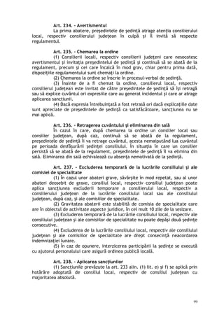 Art. 234. – Avertismentul
La prima abatere, preşedintele de şedinţă atrage atenţia consilierului
local, respectiv consilierului judeţean în culpă şi îl invită să respecte
regulamentul.
Art. 235. – Chemarea la ordine
(1) Consilierii locali, respectiv consilierii judeţeni care nesocotesc
avertismentul şi invitaţia preşedintelui de şedinţă şi continuă să se abată de la
regulament, precum şi cei care încalcă în mod grav, chiar pentru prima dată,
dispoziţiile regulamentului sunt chemaţi la ordine.
(2) Chemarea la ordine se înscrie în procesul-verbal de şedinţă.
(3) Înainte de a fi chemat la ordine, consilierul local, respectiv
consilierul judeţean este invitat de către preşedintele de şedinţă să îşi retragă
sau să explice cuvântul ori expresiile care au generat incidentul şi care ar atrage
aplicarea sancţiunii.
(4) Dacă expresia întrebuinţată a fost retrasă ori dacă explicaţiile date
sunt apreciate de preşedintele de şedinţă ca satisfăcătoare, sancţiunea nu se
mai aplică.
Art. 236. – Retragerea cuvântului şi eliminarea din sală
În cazul în care, după chemarea la ordine un consilier local sau
consilier judeţean, după caz, continuă să se abată de la regulament,
preşedintele de şedinţă îi va retrage cuvântul, acesta nemaiputând lua cuvântul
pe perioada desfăşurării şedinţei consiliului. În situaţia în care un consilier
persistă să se abată de la regulament, preşedintele de şedinţă îl va elimina din
sală. Eliminarea din sală echivalează cu absenţa nemotivată de la şedinţă.
Art. 237. – Excluderea temporară de la lucrările consiliului şi ale
comisiei de specialitate
(1) În cazul unor abateri grave, săvârşite în mod repetat, sau al unor
abateri deosebit de grave, consiliul local, respectiv consiliul judeţean poate
aplica sancţiunea excluderii temporare a consilierului local, respectiv a
consilierului judeţean de la lucrările consiliului local sau ale consiliului
judeţean, după caz, şi ale comisiilor de specialitate.
(2) Gravitatea abaterii este stabilită de comisia de specialitate care
are în obiectul de activitate aspecte juridice, în cel mult 10 zile de la sesizare.
(3) Excluderea temporară de la lucrările consiliului local, respectiv ale
consiliului judeţean şi ale comisiilor de specialitate nu poate depăşi două şedinţe
consecutive.
(4) Excluderea de la lucrările consiliului local, respectiv ale consiliului
judeţean şi ale comisiilor de specialitate are drept consecinţă neacordarea
indemnizaţiei lunare.
(5) În caz de opunere, interzicerea participării la şedinţe se execută
cu ajutorul personalului care asigură ordinea publică locală.
Art. 238. – Aplicarea sancţiunilor
(1) Sancţiunile prevăzute la art. 233 alin. (1) lit. e) şi f) se aplică prin
hotărâre adoptată de consiliul local, respectiv de consiliul judeţean cu
majoritatea absolută.
99
 