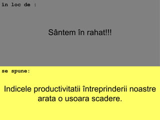Indicele productivitatii întreprinderii noastre arata o usoara scadere. în loc de : se spune: Sântem în rahat!!! 