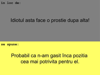 Probabil ca n-am gasit înca pozitia  cea mai potrivita pentru el. în loc de: se spune: Idiotul asta face o prostie dupa alta! 