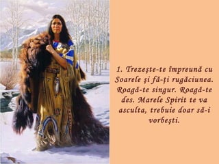 1. Trezeşte-te împreună cu
Soarele şi fă-ţi rugăciunea.
Roagă-te singur. Roagă-te
  des. Marele Spirit te va
 asculta, trebuie doar s ă-i
          vorbeşti.
 
