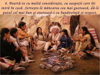 4. Poartă-te cu multă consideraţie, cu oaspeţii care îţi
intră în casă. Serveşte-le mâncarea cea mai gustoas ă, dă-le
 patul cel mai bun şi onorează-i cu bunăvoinţă şi respect.
 