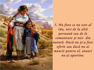 5. Nu fura ce nu este al
    tău, nici de la alt ă
    persoană sau de la
  comunitate şi nici  din
natură. Dacă nu ţi-a fost
   oferit sau dacă nu ai
muncit pentru el, atunci
      nu-ţi apartine.
 
