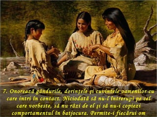 7. Onorează gândurile, dorinţele şi cuvintele oamenilor cu
 care intri în contact. Niciodat ă să nu-l întrerupi pe cel
     care vorbeste, să nu râzi de el şi să nu-i copiezi
   comportamentul în batjocura. Permite-i fiec ărui om
 