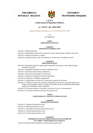 LEGE
                            Codul muncii al Republicii Moldova

                                  nr. 154-XV din 28.03.2003
                   Monitorul Oficial al R.Moldova nr.159-162/648 din 29.07.2003

                                                 ***
                                            CUPRINS

                                            Titlul I
                                     DISPOZIŢII GENERALE

                                          Capitolul I
                                   DISPOZIŢII INTRODUCTIVE
Articolul 1. Noţiuni principale
Articolul 2. Reglementarea raporturilor de muncă şi a altor raporturi legate nemijlocit de acestea
Articolul 3. Domeniul de aplicare a codului
Articolul 4. Legislaţia muncii şi alte acte normative ce conţin norme ale dreptului muncii

                                                Capitolul II
                                          PRINCIPII DE BAZĂ
Articolul 5. Principiile de bază ale reglementării raporturilor de muncă şi a altor raporturi legate
       nemijlocit de acestea
Articolul 6. Neîngrădirea dreptului la muncă şi libertatea muncii
Articolul 7. Interzicerea muncii forţate (obligatorii)
Articolul 8. Interzicerea discriminării în sfera muncii
Articolul 9. Drepturile şi obligaţiile de bază ale salariatului
Articolul 10. Drepturile şi obligaţiile angajatorului
Articolul 11. Reglementarea normativă şi contractuală a raporturilor de muncă
Articolul 12. Nulitatea clauzelor din contractele individuale de muncă, din contractele colective de
       muncă şi din convenţiile colective sau din actele juridice emise de autorităţile administraţiei
       publice, care înrăutăţesc situaţia salariaţilor
Articolul 13. Prioritatea tratatelor, convenţiilor, acordurilor şi altor acte internaţionale
Articolul 14. Calcularea termenelor prevăzute de prezentul cod

                                      Titlul II
                        PARTENERIATUL SOCIAL ÎN SFERA MUNCII

                                               Capitolul I
                                       DISPOZIŢII GENERALE
Articolul 15. Noţiunea de parteneriat social
Articolul 16. Părţile parteneriatului social
Articolul 17. Principiile de bază ale parteneriatului social
Articolul 18. Sistemul parteneriatului social
Articolul 19. Formele parteneriatului social

                                               Capitolul II
                 REPREZENTANŢII SALARIAŢILOR ŞI ANGAJATORILOR
                          ÎN CADRUL PARTENERIATULUI SOCIAL
Articolul 20. Reprezentanţii salariaţilor în cadrul parteneriatului social
 