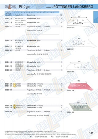 Pflüge
Artikel- u.
Bestell-Nr.:
00 212 110
00 212 111
00 228 423

passend zu

v e r w e n d b a r

Hersteller-Nr.:

a n s t e l l e

v o n

Bezeichnung

925.21.000.0
Schnabelschar rechts
190.35.57; 041782Z
925.22.000.0
Schnabelschar links
190.35.58; 041783Z
105.913
Pflugschraube M 12x40

PÖTTINGER LANDSBERG
PE
1
1

2-Nasen

1

00 212 110

passend zu Typ 35-36 W

00 216 174

925.23.000.0
190.39.75

Schnabelschar rechts

1

00 216 175

925.24.000.0
190.39.76
105.913

Schnabelschar links

1

00 228 423

Pflugschraube M 12x40

2-Nasen

1

00 216 174

passend zu Typ 35-30 W, 30-30 W

00 216 158
00 216 159
00 228 423

925.26.000.0
190.39.44
925.27.000.0
190.39.45
105.913

Schnabelschar rechts

1

Schnabelschar links

1

Pflugschraube M 12x40

2-Nasen

1
00 216 158

passend zu Typ 35-35 WSS, 40-35 WSS

00 216 526
00 216 527

073024
073025

00 228 985

Schnabelschar 16" rechts
Schnabelschar 16" links
Pflugschraube M 14x32

1
1
Ovalkopf

10

00 216 526

passend zu Typ 36/41 W

00 216 528
00 216 529
00 228 985

930.20.121.0
930.21.121.0

Schnabelschar 16" rechts
Schnabelschar 16" links
Pflugschraube M 14x32

1
1
Ovalkopf

10

00 216 528

passend zu Typ 36/39 UW, 38 WWS

Obige Ersatzteile werden von ausgesuchten Herstellern produziert und sind KEINE ORIGINALTEILE.
Alle Teile werden von PRILLINGER laufend auf ihre Qualität geprüft u. untersucht, mit dem Bestreben, beste Qualität zu bieten.
Die angeführten Originalnummern u. Systembezeichnungen dienen nur zur Identifizierung der Teile u. dürfen nicht weiterverwendet werden.
Tel.: +43(0)7242/230-200

Fax: +43(0)7242/230-250

103

 