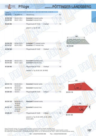 Pflüge

passend zu

v e r w e n d b a r

a n s t e l l e

PÖTTINGER LANDSBERG

v o n

Artikel- u.
Bestell-Nr.:

Hersteller-Nr.:

Bezeichnung

PE

00 216 532
00 216 533

930.20.125.0
930.21.125.0

Scharblatt Vorderteil rechts
Scharblatt Vorderteil links

1
1

00 228 985

Pflugschraube M 14x32

Ovalkopf

10

passend zu Typ 36 UW

00 216 536
00 216 537

930.40.120.0
930.41.120.0

00 216 532
00 216 533

930.20.125.0
930.21.125.0

00 228 985

1
1

Pflugschraube M 14x32

00 228 985

Scharblatt 18” Hinterteil rechts
Scharblatt 18” Hinterteil links

10

Ovalkopf

Scharblatt Vorderteil rechts
Scharblatt Vorderteil links
Pflugschraube M 14x32

00 216 536

1
1
Ovalkopf

10

passend zu Typ 36-39 UW, 38 WWS

00 216 118
00 216 119
00 228 423

00 216 120

00 216 121

00 228 421

940.95.022.0
190.36.84
940.95.032.0
190.36.85
105.913

940.95.021.0
190.36.82
041662Z
940.95.031.0
190.36.83
041663Z

Scharblatt Hinterteil rechts

1

Scharblatt Hinterteil links

1

Pflugschraube M 12x40

2-Nasen

10

Scharblatt Vorderteil rechts

1

Scharblatt Vorderteil links

00 216 118

1

Pflugschraube M 12x30

2-Nasen

10
00 216 120

passend zu Typ 35-30 UW/S, 35-35, UW/S,
40-35 UW/S

Obige Ersatzteile werden von ausgesuchten Herstellern produziert und sind KEINE ORIGINALTEILE.
Alle Teile werden von PRILLINGER laufend auf ihre Qualität geprüft u. untersucht, mit dem Bestreben, beste Qualität zu bieten.
Die angeführten Originalnummern u. Systembezeichnungen dienen nur zur Identifizierung der Teile u. dürfen nicht weiterverwendet werden.
Tel.: +43(0)7242/230-200

Fax: +43(0)7242/230-250

107

 