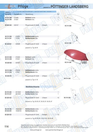 Pflüge

passend zu

v e r w e n d b a r

a n s t e l l e

PÖTTINGER LANDSBERG

v o n

Artikel- u.
Bestell-Nr.:

Hersteller-Nr.:

Bezeichnung

PE

00 214 288
00 214 289

073286
073287

Mollblech rechts
Mollblech links

1
1

00 228 922

033107

Pflugschraube M 12x35

00 214 290
00 214 291

073250
073251

Mollblechkante rechts
Mollblechkante links

00 228 921

033100

Pflugschraube M 12x30

2-Nasen

1

00 214 288

1
1

2-Nasen

1

00 214 290

passend zu Typ 36 W

00 214 298
00 214 299

073290
073291

Mollblech rechts
Mollblech links

00 228 922

033107

Pflugschraube M 12x35

00 214 292
00 214 293

073256
073257

Mollblechkante rechts
Mollblechkante links

00 228 921

Pflugschraube M 12x30

1
1
2-Nasen

1

00 214 298

1
1
2-Nasen

1
00 214 292

passend zu Typ 41 W

Mollblechkante
00 216 226
00 216 227

001463Z
001464Z

Mollblechkante rechts
Mollblechkante links

00 228 423

Pflugschraube M 12x40

1
1
2-Nasen

10

00 216 226

passend zu Typ 30-30 UF, 35-30 UF, 40-30 UF

00 216 202
00 216 203
00 228 423

190.20.20
190.20.30

Mollblechkante rechts
Mollblechkante links
Pflugschraube M 12x40

1
1
2-Nasen

10

passend zu Typ 35-30 WS, 30-30 UN, 35-30 UN

114

Obige Ersatzteile werden von ausgesuchten Herstellern produziert und sind KEINE ORIGINALTEILE.
Alle Teile werden von PRILLINGER laufend auf ihre Qualität geprüft u. untersucht, mit dem Bestreben, beste Qualität zu bieten.
Die angeführten Originalnummern u. Systembezeichnungen dienen nur zur Identifizierung der Teile u. dürfen nicht weiterverwendet werden.
www.prillinger.at

mein.partner@prillinger.at

 