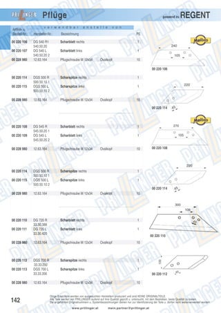Pflüge
Artikel- u.
Bestell-Nr.:
00 220 106
00 220 107
00 228 980

passend zu

v e r w e n d b a r

a n s t e l l e

REGENT

v o n

Hersteller-Nr.:

Bezeichnung

PE

DG 540 R1
540.50.20
DG 540 L
540.50.20 2
12.63.164

Scharblatt rechts

1

Scharblatt links

1

Pflugschraube M 12x34

Ovalkopf

10
00 220 106

00 220 114
00 220 115

00 228 980

DGS 500 R
500.50.10 1
DGS 500 L
500.50.10 2

Scharspitze rechts

1

Scharspitze links

1

12.63.164

Pflugschraube M 12x34

Ovalkopf

10
00 220 114

00 220 108

DG 545 R
545.50.20 1
DG 545 L
545.50.20 2

Scharblatt rechts

1

Scharblatt links

1

00 228 980

12.63.164

Pflugschraube M 12x34

00 220 114

DGS 500 R
500.50.10 1
DGS 500 L
500.50.10 2

Scharspitze rechts

1

Scharspitze links

1

00 228 980

12.63.164

Pflugschraube M 12x34

00 220 110

DG 720 R
33.30.388
DG 720 L
33.30.420

Scharblatt rechts

1

Scharblatt links

1

00 228 980

12.63.164

Pflugschraube M 12x34

00 220 112

DGS 700 R
33.33.292
DGS 700 L
33.33.356

Scharspitze rechts

1

Scharspitze links

1

00 220 109

00 220 115

Ovalkopf

10

00 220 108

00 220 114

00 220 111

00 220 113

00 228 980

142

12.63.164

Ovalkopf

10

00 220 110
Ovalkopf

10

00 220 112
Pflugschraube M 12x34

Ovalkopf

10

Obige Ersatzteile werden von ausgesuchten Herstellern produziert und sind KEINE ORIGINALTEILE.
Alle Teile werden von PRILLINGER laufend auf ihre Qualität geprüft u. untersucht, mit dem Bestreben, beste Qualität zu bieten.
Die angeführten Originalnummern u. Systembezeichnungen dienen nur zur Identifizierung der Teile u. dürfen nicht weiterverwendet werden.
www.prillinger.at

mein.partner@prillinger.at

 
