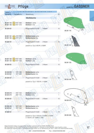 Pflüge
Artikel- u.
Bestell-Nr.:

passend zu

v e r w e n d b a r

Hersteller-Nr.:

a n s t e l l e

GASSNER

v o n

Bezeichnung

PE

Mollbleche
00 201 119
00 201 120

HST 1060
HST 1070

00 228 421

Mollblech rechts
Mollblech links
Pflugschraube M 12x30

1
1
2-Nasen

10
00 201 119

00 201 121
00 201 122

VST 1060
VST 1070

00 228 421

Mollblechkante rechts
Mollblechkante links
Pflugschraube M 12x30

1
1
2-Nasen

10
00 201 121

passend zu Typ U 903-W, U 908W

00 201 123
00 201 124

HST 1080
HST 1090

Mollblech rechts
Mollblech links

1
1
00 201 123

00 228 421

00 225 340
00 225 341

Pflugschraube M 12x30

VST 1080
VST 1090

00 228 421

2-Nasen

10

Mollblechkante rechts
Mollblechkante links
Pflugschraube M 12x30

1
1
2-Nasen

10
00 225 340

passend zu Typ U 1003-W, U 1008W

00 225 213
00 225 214

HST 1120
HST 1130

00 228 421

Mollblech rechts
Mollblech links
Pflugschraube M 12x30

1
1
2-Nasen

10
00 225 213

00 225 340
00 225 341
00 228 421

VST 1120
VST 1130

Mollblechkante rechts
Mollblechkante links
Pflugschraube M 12x30

1
1
2-Nasen

10

passend zu Typ U 1203-W, U 1208W, U 1203W,
U 1303-W, US 1308W, U 1203

00 225 340

Obige Ersatzteile werden von ausgesuchten Herstellern produziert und sind KEINE ORIGINALTEILE.
Alle Teile werden von PRILLINGER laufend auf ihre Qualität geprüft u. untersucht, mit dem Bestreben, beste Qualität zu bieten.
Die angeführten Originalnummern u. Systembezeichnungen dienen nur zur Identifizierung der Teile u. dürfen nicht weiterverwendet werden.
Tel.: +43(0)7242/230-200

Fax: +43(0)7242/230-250

17

 