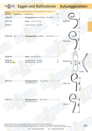 Eggen und Kultivatoren
Artikel- u.
Bestell-Nr.:

v e r w e n d b a r

Hersteller-Nr.:

a n s t e l l e

PE

Kultureggenzinke kpl. mit Schare

00 231 180

Schare

00 238 111

Planetenschraube

242

v o n

Bezeichnung

00 231 108

00 231 109

Kultureggenzinken

45 x 12 mm

60 x 6 x 215 mm

1

M 10x45

Kultureggenzinke ohne Schare

1
00 231 108

10

45 x 12 mm

1
00 231 109

00 232 416

Schare

00 238 150
00 238 153

Planetenschraube
Planetenschraube

00 231 116

Kultureggenzinke kpl.
Einbauhöhe 380 mm

32 x 10 mm

Kultureggenzinke kpl.
Einbauhöhe 385 mm

32 x 12 mm

00 231 117

65 x 8 x 270 mm
M 12x50
M 12x60

1
10
10

00 232 416

1
00 231 116

1
00 231 117

Obige Ersatzteile werden von ausgesuchten Herstellern produziert und sind KEINE ORIGINALTEILE.
Alle Teile werden von PRILLINGER laufend auf ihre Qualität geprüft u. untersucht, mit dem Bestreben, beste Qualität zu bieten.
Die angeführten Originalnummern u. Systembezeichnungen dienen nur zur Identifizierung der Teile u. dürfen nicht weiterverwendet werden.
Tel.: +43(0)7242/230-200

Fax: +43(0)7242/230-250

211

 