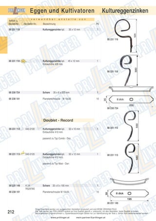 Kultureggenzinken

Eggen und Kultivatoren
v e r w e n d b a r

Artikel- u.
Bestell-Nr.:

Hersteller-Nr.:

00 231 119

a n s t e l l e

v o n

Bezeichnung

PE

Kultureggenzinke kpl.

35 x 12 mm

1

00 231 119

00 231 118

Kultureggenzinke kpl.
Einbauhöhe 435 mm

45 x 12 mm

1

00 231 118

00 230 724

Schare

35 x 6 x 220 mm

00 238 101

Planetenschraube

1

M 10x35

10

00 230 724

Doublet - Record
00 231 112

042-2100

Kultureggenzinke kpl.
Einbauhöhe 410 mm

32 x 10 mm

1

00 231 112

1

00 231 113

passend zu Typ Combi - Dan

00 231 113

Aus

laufte

il

042-2120

Kultureggenzinke kpl.
Einbauhöhe 410 mm

32 x 12 mm

passend zu Typ Maxi - Dan

00 231 149
00 238 101

K 24
RS2978S

Schare

35 x 6 x 195 mm

1

Planetenschraube M 10x35

10

00 231 149

212

Obige Ersatzteile werden von ausgesuchten Herstellern produziert und sind KEINE ORIGINALTEILE.
Alle Teile werden von PRILLINGER laufend auf ihre Qualität geprüft u. untersucht, mit dem Bestreben, beste Qualität zu bieten.
Die angeführten Originalnummern u. Systembezeichnungen dienen nur zur Identifizierung der Teile u. dürfen nicht weiterverwendet werden.
www.prillinger.at

mein.partner@prillinger.at

 