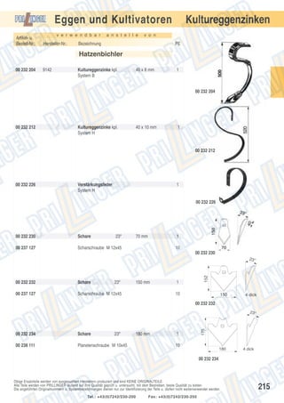 Kultureggenzinken

Eggen und Kultivatoren
Artikel- u.
Bestell-Nr.:

v e r w e n d b a r

Hersteller-Nr.:

a n s t e l l e

v o n

Bezeichnung

PE

Hatzenbichler
00 232 204

9142

Kultureggenzinke kpl.
System B

40 x 8 mm

1

00 232 204

00 232 212

Kultureggenzinke kpl.
System H

40 x 10 mm

1

00 232 212

00 232 226

Verstärkungsfeder
System H

1

00 232 226

00 232 230

Schare

23º

00 237 127

70 mm

1

Scharschraube M 12x45

10
00 232 230

00 232 232

Schare

23º

00 237 127

150 mm

Scharschraube M 12x45

152

23°

1
10

150

4 dick

00 232 232

00 232 234

Schare

23º

00 238 111

Planetenschraube M 10x45

180 mm

1

175

23°

10

180

4 dick

00 232 234

Obige Ersatzteile werden von ausgesuchten Herstellern produziert und sind KEINE ORIGINALTEILE.
Alle Teile werden von PRILLINGER laufend auf ihre Qualität geprüft u. untersucht, mit dem Bestreben, beste Qualität zu bieten.
Die angeführten Originalnummern u. Systembezeichnungen dienen nur zur Identifizierung der Teile u. dürfen nicht weiterverwendet werden.
Tel.: +43(0)7242/230-200

Fax: +43(0)7242/230-250

215

 