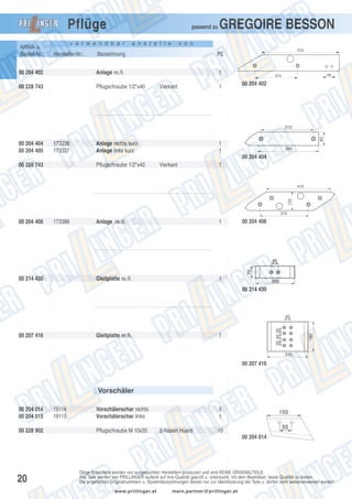 Pflüge
Artikel- u.
Bestell-Nr.:

passend zu

v e r w e n d b a r

Hersteller-Nr.:

a n s t e l l e

GREGOIRE BESSON

v o n

Bezeichnung

00 204 402

Anlage re./li.

1

00 228 743

Pflugschraube 1/2"x40

570

PE

Vierkant

1

40

315

00 204 402

00 204 404
00 204 405

173338
173337

Anlage rechts kurz
Anlage links kurz

80

310

1
1

360

00 204 404
00 228 743

Pflugschraube 1/2"x40

Vierkant

1

120

410

310

00 204 406

173388

1

Gleitplatte re./li.

00 214 430

Anlage re./li.

00 204 406

1
00 214 430

00 207 416

Gleitplatte re./li.

1

00 207 416

Vorschäler
00 204 014
00 204 015
00 228 902

19114
19113

Vorschälerschar rechts
Vorschälerschar links
Pflugschraube M 10x35

1
1
2-Nasen Huard

10
00 204 014

20

Obige Ersatzteile werden von ausgesuchten Herstellern produziert und sind KEINE ORIGINALTEILE.
Alle Teile werden von PRILLINGER laufend auf ihre Qualität geprüft u. untersucht, mit dem Bestreben, beste Qualität zu bieten.
Die angeführten Originalnummern u. Systembezeichnungen dienen nur zur Identifizierung der Teile u. dürfen nicht weiterverwendet werden.
www.prillinger.at

mein.partner@prillinger.at

 