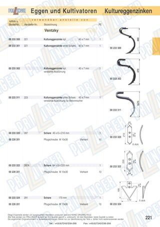Eggen und Kultivatoren
Artikel- u.
Bestell-Nr.:

v e r w e n d b a r

Hersteller-Nr.:

a n s t e l l e

Kultureggenzinken

v o n

Bezeichnung

PE

Ventzky
00 233 300

221

Kultureggenzinke kpl.

40 x 7 mm

1

00 233 301

221

Kultureggenzinke ohne Schare, 40 x 7 mm

1

Kultureggenzinke kpl.
verstärkte Ausführung

1

00 233 302

40 x 7 mm

00 233 300

00 233 302

00 233 311

223

Kultureggenzinke ohne Schare 45 x 7 mm
verstärkte Ausführung für Betonmischer

1

00 233 311

287

Schare 45 x 6 x 210 mm

1
00 233 320

00 228 201

Pflugschraube M 10x30

Vierkant

45

00 233 320

210

45

10

00 233 322

287A

Pflugschraube M 10x30

1
Vierkant

00 233 322

10

64

185

45

00 228 201

Schare 64 x 6 x 225 mm

45

225

6 dick

00 233 324
00 228 201

291

Schare

170 mm

Pflugschraube M 10x30

1
Vierkant

10

170

00 233 324

Obige Ersatzteile werden von ausgesuchten Herstellern produziert und sind KEINE ORIGINALTEILE.
Alle Teile werden von PRILLINGER laufend auf ihre Qualität geprüft u. untersucht, mit dem Bestreben, beste Qualität zu bieten.
Die angeführten Originalnummern u. Systembezeichnungen dienen nur zur Identifizierung der Teile u. dürfen nicht weiterverwendet werden.
Tel.: +43(0)7242/230-200

5 dick

Fax: +43(0)7242/230-250

221

 