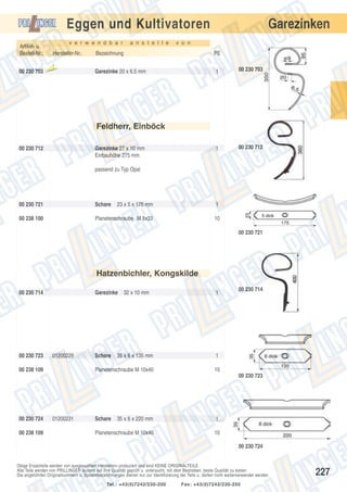Eggen und Kultivatoren
v e r w e n d b a r

Artikel- u.
Bestell-Nr.:
00 230 703

Hersteller-Nr.:
Aus

laufte

il

a n s t e l l e

Garezinken

v o n

Bezeichnung

PE

Garezinke 20 x 6,5 mm

1

00 230 703

1

00 230 712

Feldherr, Einböck
00 230 712

Garezinke 27 x 10 mm
Einbauhöhe 275 mm
passend zu Typ Opal

00 230 721

Schare

23 x 5 x 175 mm

1

00 238 100

Planetenschraube M 8x33

10
00 230 721

Hatzenbichler, Kongskilde
00 230 714

00 230 723

Garezinke

00 238 109

1

35 x 6 x 135 mm

00 230 714

1

Planetenschraube M 10x40

01200229

32 x 10 mm

10

Schare

00 230 723

00 230 724
00 238 109

01200231

Schare

35 x 6 x 220 mm

1

Planetenschraube M 10x40

10
00 230 724

Obige Ersatzteile werden von ausgesuchten Herstellern produziert und sind KEINE ORIGINALTEILE.
Alle Teile werden von PRILLINGER laufend auf ihre Qualität geprüft u. untersucht, mit dem Bestreben, beste Qualität zu bieten.
Die angeführten Originalnummern u. Systembezeichnungen dienen nur zur Identifizierung der Teile u. dürfen nicht weiterverwendet werden.
Tel.: +43(0)7242/230-200

Fax: +43(0)7242/230-250

227

 