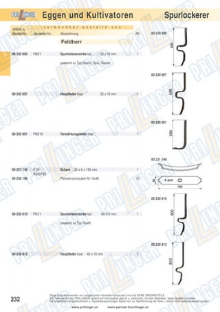 Spurlockerer

Eggen und Kultivatoren
Artikel- u.
Bestell-Nr.:

v e r w e n d b a r

Hersteller-Nr.:

a n s t e l l e

v o n

Bezeichnung

PE

00 230 800

Feldherr
00 230 800

P80/1

Spurlockererzinke kpl.

32 x 10 mm

1

passend zu Typ Saphir, Opal, Sesam
00 230 807

00 230 807

Hauptfeder lose

32 x 10 mm

1

00 230 801
00 230 801

P80/16

Verstärkungsfeder lose

1

00 231 149
00 231 149

K 24
RS2978S

00 238 109

Schare

35 x 6 x 195 mm

1

Planetenschrauben M 10x40

10

00 230 810

00 230 810

P81/1

Spurlockererzinke kpl.

40 x10 mm

1

passend zu Typ Granit

00 230 813
00 230 813

232

Hauptfeder lose

40 x 10 mm

1

Obige Ersatzteile werden von ausgesuchten Herstellern produziert und sind KEINE ORIGINALTEILE.
Alle Teile werden von PRILLINGER laufend auf ihre Qualität geprüft u. untersucht, mit dem Bestreben, beste Qualität zu bieten.
Die angeführten Originalnummern u. Systembezeichnungen dienen nur zur Identifizierung der Teile u. dürfen nicht weiterverwendet werden.
www.prillinger.at

mein.partner@prillinger.at

 