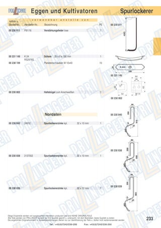 Spurlockerer

Eggen und Kultivatoren
v e r w e n d b a r

a n s t e l l e

v o n

Artikel- u.
Bestell-Nr.:

Hersteller-Nr.:

Bezeichnung

PE

00 230 811

P81/16

Verstärkungsfeder lose

1

00 231 149

K 24
RS2978S

Schare

1

Planetenschrauben M 10x40

10

00 230 802

Haltebügel zum Anschweißen

1

60
28

12

33

00 231 149

52

62

00 238 109

35 x 6 x 195 mm

00 230 811

M 14

00 230 802

Nordsten
00 230 840

24612

Spurlockererzinke kpl.

00 230 840
32 x 10 mm

1

00 230 838
00 230 838

00 230 839

2137052

Spurlockererzinke kpl.

32 x 10 mm

1

Spurlockererzinke kpl.

32 x 12 mm

1

00 230 839

Obige Ersatzteile werden von ausgesuchten Herstellern produziert und sind KEINE ORIGINALTEILE.
Alle Teile werden von PRILLINGER laufend auf ihre Qualität geprüft u. untersucht, mit dem Bestreben, beste Qualität zu bieten.
Die angeführten Originalnummern u. Systembezeichnungen dienen nur zur Identifizierung der Teile u. dürfen nicht weiterverwendet werden.
Tel.: +43(0)7242/230-200

Fax: +43(0)7242/230-250

233

 