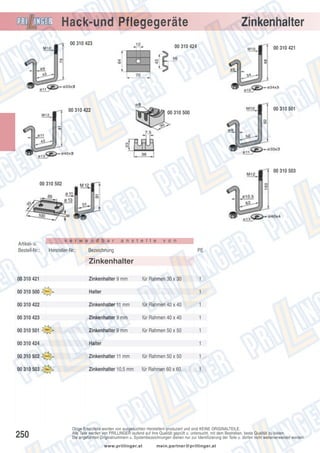 Zinkenhalter

Hack-und Pflegegeräte
00 310 423

00 310 424

00 310 422

00 310 421

00 310 501

00 310 500

00 310 503
00 310 502

Artikel- u.
Bestell-Nr.:

v e r w e n d b a r

Hersteller-Nr.:

a n s t e l l e

v o n

Bezeichnung

PE

Zinkenhalter
00 310 421

Zinkenhalter 9 mm

00 310 500

Halter

00 310 422

Zinkenhalter 11 mm

für Rahmen 40 x 40

1

00 310 423

Zinkenhalter 9 mm

für Rahmen 40 x 40

1

00 310 501

Zinkenhalter 9 mm

für Rahmen 50 x 50

1

00 310 424

Halter

00 310 502

Zinkenhalter 11 mm

für Rahmen 50 x 50

1

00 310 503

Zinkenhalter 10,5 mm

für Rahmen 60 x 60

1

250

für Rahmen 30 x 30

1
1

1

Obige Ersatzteile werden von ausgesuchten Herstellern produziert und sind KEINE ORIGINALTEILE.
Alle Teile werden von PRILLINGER laufend auf ihre Qualität geprüft u. untersucht, mit dem Bestreben, beste Qualität zu bieten.
Die angeführten Originalnummern u. Systembezeichnungen dienen nur zur Identifizierung der Teile u. dürfen nicht weiterverwendet werden.
www.prillinger.at

mein.partner@prillinger.at

 