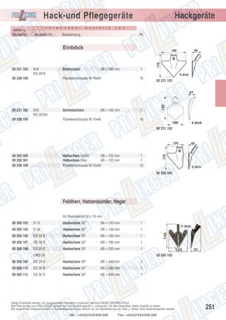 Hack-und Pflegegeräte
Artikel- u.
Bestell-Nr.:

v e r w e n d b a r

Hersteller-Nr.:

a n s t e l l e

Hackgeräte

v o n

Bezeichnung

PE

Einböck

00 231 163

K44
RS 2976

00 238 109

00 231 162

Breitschare

AB = 180 mm

1

Planetenschraube M 10x40

K45
RS 2976A

00 238 109

10

Schmalschare

1

AB = 100 mm

Planetenschraube M 10x40

00 231 163

10
00 231 162

00 260 300
00 260 301
00 238 109

Halbschare rechts
AB = 120 mm
Halbschare links
AB = 120 mm
Planetenschraube M 10x40

1
1
10
00 260 300

Feldherr, Hatzenbichler, Heger
für Stielmaterial 30 x 10 mm
00 260 102

D 12

Hackschare 30º

AB = 120 mm

1

00 260 104

D 14

Hackschare 30º

AB = 140 mm

1

00 260 106

DS 16 S

Hackschare 30º

AB = 160 mm

1

00 260 107

DS 18 S

Hackschare 30º

AB = 180 mm

1

00 260 108

DS 20 S

Hackschare 30º

AB = 200 mm

1

UMD 20

00 260 102

00 260 109

DS 24 S

Hackschare 30º

AB = 240 mm

1

00 260 110

DS 26 S

Hackschare 30º

AB = 260 mm

1

00 260 112

DS 30 S

Hackschare 30º

AB = 300 mm

1

Obige Ersatzteile werden von ausgesuchten Herstellern produziert und sind KEINE ORIGINALTEILE.
Alle Teile werden von PRILLINGER laufend auf ihre Qualität geprüft u. untersucht, mit dem Bestreben, beste Qualität zu bieten.
Die angeführten Originalnummern u. Systembezeichnungen dienen nur zur Identifizierung der Teile u. dürfen nicht weiterverwendet werden.
Tel.: +43(0)7242/230-200

Fax: +43(0)7242/230-250

251

 