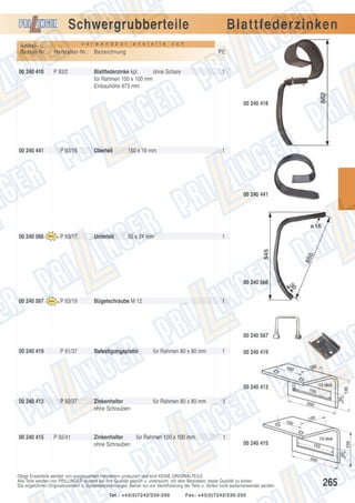 Schwergrubberteile
v e r w e n d b a r

Artikel- u.
Bestell-Nr.:

P 93/2

v o n

Hersteller-Nr.: Bezeichnung

00 240 418

a n s t e l l e

Blattfederzinken
PE

Blattfederzinke kpl.
ohne Schare
für Rahmen 100 x 100 mm
Einbauhöhe 673 mm

1

00 240 418

00 240 441

P 93/16

Oberteil

150 x 16 mm

1

00 240 441

00 240 566

P 93/17

Unterteil

50 x 24 mm

1

00 240 566
00 240 567

P 93/19

Bügelschraube M 12

1

00 240 567
00 240 419

P 91/37

Befestigungsplatte

für Rahmen 80 x 80 mm

1

00 240 419

00 240 413
00 240 413

00 240 415

P 92/37

P 92/41

Zinkenhalter
ohne Schrauben

Zinkenhalter
ohne Schrauben

für Rahmen 80 x 80 mm

für Rahmen 100 x 100 mm

1

1
00 240 415

Obige Ersatzteile werden von ausgesuchten Herstellern produziert und sind KEINE ORIGINALTEILE.
Alle Teile werden von PRILLINGER laufend auf ihre Qualität geprüft u. untersucht, mit dem Bestreben, beste Qualität zu bieten.
Die angeführten Originalnummern u. Systembezeichnungen dienen nur zur Identifizierung der Teile u. dürfen nicht weiterverwendet werden.
Tel.: +43(0)7242/230-200

Fax: +43(0)7242/230-250

265

 